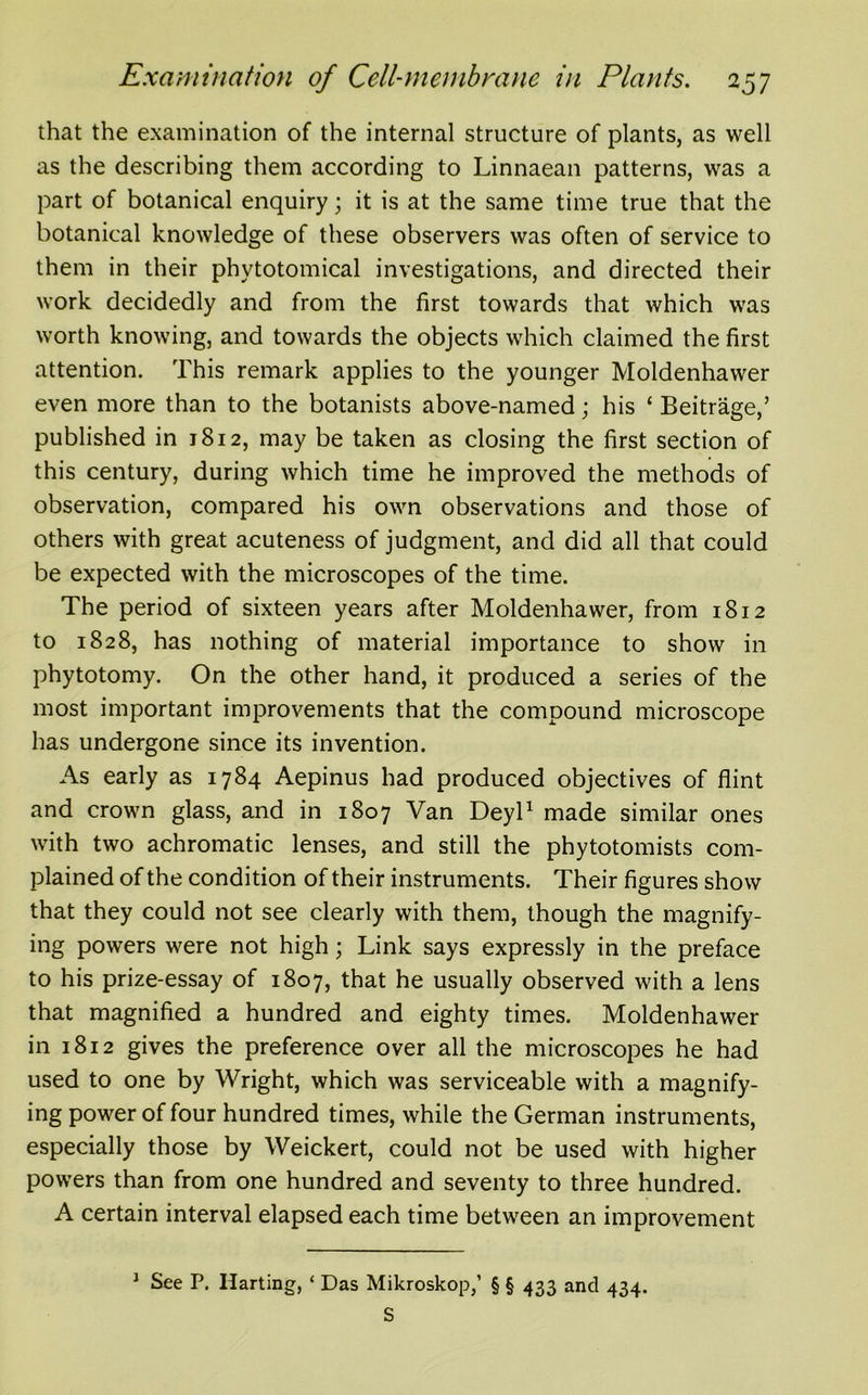 that the examination of the internal structure of plants, as well as the describing them according to Linnaean patterns, was a part of botanical enquiry; it is at the same time true that the botanical knowledge of these observers was often of service to them in their phytotomical investigations, and directed their work decidedly and from the first towards that which was worth knowing, and towards the objects which claimed the first attention. This remark applies to the younger Moldenhawer even more than to the botanists above-named; his * Beitrage,’ published in 1812, may be taken as closing the first section of this century, during which time he improved the methods of observation, compared his own observations and those of others with great acuteness of judgment, and did all that could be expected with the microscopes of the time. The period of sixteen years after Moldenhawer, from 1812 to 1828, has nothing of material importance to show in phytotomy. On the other hand, it produced a series of the most important improvements that the compound microscope has undergone since its invention. As early as 1784 Aepinus had produced objectives of flint and crown glass, and in 1807 Van Deyl1 made similar ones with two achromatic lenses, and still the phytotomists com- plained of the condition of their instruments. Their figures show that they could not see clearly with them, though the magnify- ing powers were not high; Link says expressly in the preface to his prize-essay of 1807, that he usually observed with a lens that magnified a hundred and eighty times. Moldenhawer in 1812 gives the preference over all the microscopes he had used to one by Wright, which was serviceable with a magnify- ing power of four hundred times, while the German instruments, especially those by Weickert, could not be used with higher powers than from one hundred and seventy to three hundred. A certain interval elapsed each time between an improvement 1 See P. liar ting, * Das Mikroskop,’ § § 433 and 434. S