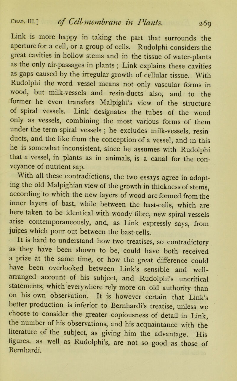 Link is more happy in taking the part that surrounds the aperture for a cell, or a group of cells. Rudolphi considers the great cavities in hollow stems and in the tissue of water-plants as the only air-passages in plants ; Link explains these cavities as gaps caused by the irregular growth of cellular tissue. With Rudolphi the word vessel means not only vascular forms in wood, but milk-vessels and resin-ducts also, and to the former he even transfers Malpighi’s view of the structure of spiral vessels. Link designates the tubes of the wood only as vessels, combining the most various forms of them under the term spiral vessels ; he excludes milk-vessels, resin- ducts, and the like from the conception of a vessel, and in this he is somewhat inconsistent, since he assumes with Rudolphi that a vessel, in plants as in animals, is a canal for the con- veyance of nutrient sap. With all these contradictions, the two essays agree in adopt- ing the old Malpighian view of the growth in thickness of stems, according to which the new layers of wood are formed from the inner layers of bast, while between the bast-cells, which are nere taken to be identical with woody fibre, new spiral vessels arise contemporaneously, and, as Link expressly says, from juices which pour out between the bast-cells. It is hard to understand how two treatises, so contradictory as they have been shown to be, could have both received a prize at the same time, or how the great difference could have been overlooked between Link’s sensible and well- arranged account of his subject, and Rudolphi’s uncritical statements, which everywhere rely more on old authority than on his own observation. It is however certain that Link’s better production is inferior to Bernhardi’s treatise, unless we choose to consider the greater copiousness of detail in Link, the number of his observations, and his acquaintance with the literature of the subject, as giving him the advantage. His figures, as well as Rudolphi’s, are not so good as those of Bernhardi.