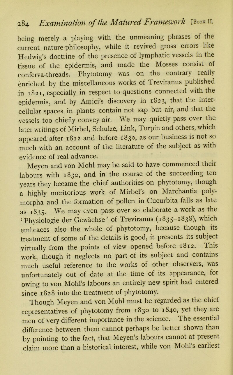 being merely a playing with the unmeaning phrases of the current nature-philosophy, while it revived gross errors like Hedwig’s doctrine of the presence of lymphatic vessels in the tissue of the epidermis, and made the Mosses consist of conferva-threads. Phytotomy was on the contrary really enriched by the miscellaneous works of Treviranus published in 1821, especially in respect to questions connected with the epidermis, and by Amici’s discovery in 1823, that the inter- cellular spaces in plants contain not sap but air, and that the vessels too chiefly convey air. We may quietly pass over the later writings of Mirbel, Schulze, Link, d urpin and others, which appeared after 1812 and before 1830, as our business is not so much with an account of the literature of the subject as with evidence of real advance. Meyen and von Mohl may be said to have commenced their labours with 1830, and in the course of the succeeding ten years they became the chief authorities on phytotomy, though a highly meritorious work of Mirbel’s on Marchantia poly- morpha and the formation of pollen in Cucurbita falls as late as 1835. We may even pass over so elaborate a work as the £ Physiologie der Gewachse’ of Treviranus (1835-1838), which embraces also the whole of phytotomy, because though its treatment of some of the details is good, it presents its subject virtually from the points of view opened before 1812. This work, though it neglects no part of its subject and contains much useful reference to the works of other observers, was unfortunately out of date at the time of its appearance, for owing to von Mohl’s labours an entirely new spirit had entered since 1828 into the treatment of phytotomy. Though Meyen and von Mohl must be regarded as the chief representatives of phytotomy from 1830 to 1840, yet they are men of very different importance in the science. The essential difference between them cannot perhaps be better shown than by pointing to the fact, that Meyen’s labours cannot at present claim more than a historical interest, while von Mold’s earliest