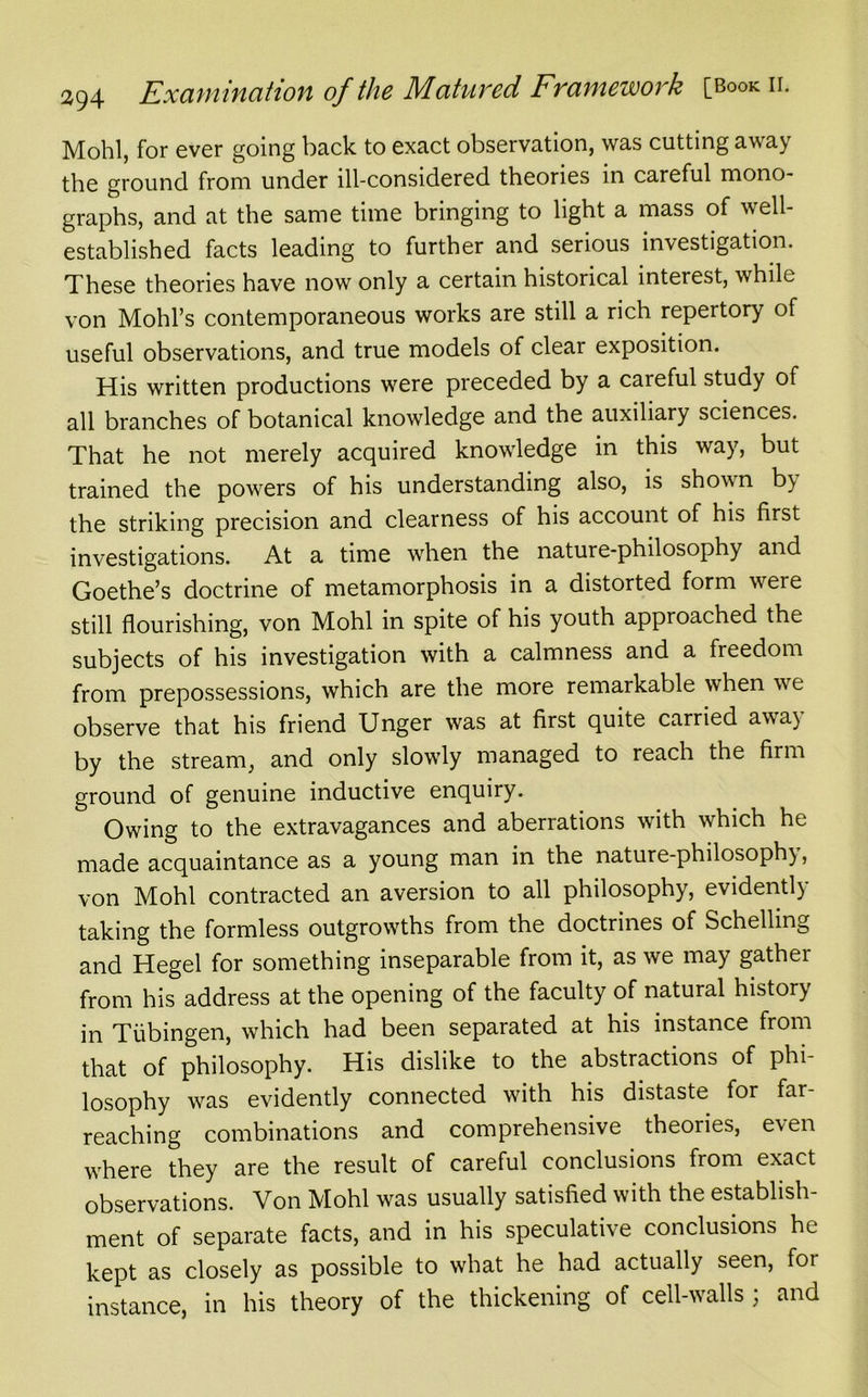 Mohl, for ever going back to exact observation, was cutting away the ground from under ill-considered theories in careful mono- graphs, and at the same time bringing to light a mass of well- established facts leading to further and serious investigation. These theories have now only a certain historical interest, while von Mold’s contemporaneous works are still a rich repertory of useful observations, and true models of clear exposition. His written productions were preceded by a careful study of all branches of botanical knowledge and the auxiliary sciences. That he not merely acquired knowledge in this way, but trained the powers of his understanding also, is shown b) the striking precision and clearness of his account of his first investigations. At a time when the nature-philosophy and Goethe’s doctrine of metamorphosis in a distorted form were still flourishing, von Mohl in spite of his youth approached the subjects of his investigation with a calmness and a freedom from prepossessions, which are the more remarkable when we observe that his friend Unger was at first quite carried aw a) by the stream, and only slowly managed to reach the firm ground of genuine inductive enquiry. Owing to the extravagances and aberrations with which he made acquaintance as a young man in the nature-philosoph), von Mohl contracted an aversion to all philosophy, evidentl) taking the formless outgrowths from the doctrines of Schelling and Hegel for something inseparable from it, as we may gather from his address at the opening of the faculty of natural history in Tubingen, which had been separated at his instance from that of philosophy. His dislike to the abstractions of phi- losophy was evidently connected with his distaste for far- reaching combinations and comprehensive theories, even wrhere they are the result of careful conclusions from exact observations. Von Mohl was usually satisfied with the establish- ment of separate facts, and in his speculative conclusions he kept as closely as possible to what he had actually seen, foi instance, in his theory of the thickening of cell-walls ; and