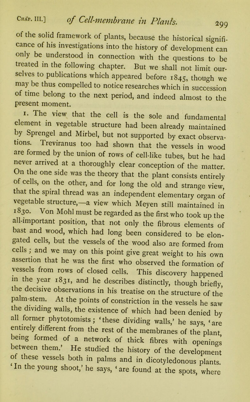 of the solid framework of plants, because the historical signifi- cance of his investigations into the history of development can only be understood in connection with the questions to be treated in the following chapter. But we shall not limit our- selves to publications which appeared before 1845, though we may be thus compelled to notice researches which in succession of time belong to the next period, and indeed almost to the present moment. 1. The view that the cell is the sole and fundamental element in vegetable structure had been already maintained by Sprengel and Mirbel, but not supported by exact observa- tions. Treviranus too had shown that the vessels in wood are formed by the union of rows of cell-like tubes, but he had never arrived at a thoroughly clear conception of the matter. On the one side was the theory that the plant consists entirely of cells, on the other, and for long the old and strange view, that the spiral thread was an independent elementary organ of vegetable structure, a view which Meyen still maintained in 1830. Von Mo hi must be regarded as the first who took up the all-important position, that not only the fibrous elements of bast and wood, which had long been considered to be elon- gated cells, but the vessels of the wood also are formed from cells and we may on this point give great weight to his own assertion that he was the first who observed the formation of vessels from rows of closed cells. This discovery happened m the year 1831, and he describes distinctly, though briefly the decisive observations in his treatise on the structure of the palm-stem. At the points of constriction in the vessels he saw the dividing walls, the existence of which had been denied by all former phytotomists; ‘these dividing walls,’ he says ‘are entirely different from the rest of the membranes of the plant being formed of a network of thick fibres with openings between them.’ He studied the history of the development of these vessels both in palms and in dicotyledonous plants. In the young shoot,’ he says, ‘are found at the spots, where