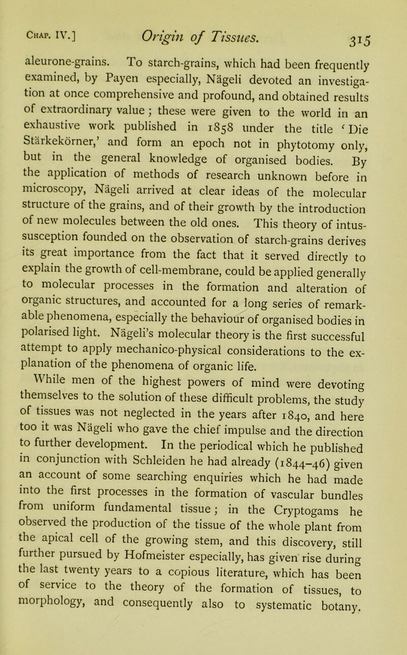 aleui one-grains. To starch-grains, which had been frequently examined, by Payen especially, Nageli devoted an investiga- tion at once comprehensive and profound, and obtained results of extraordinary value ; these were given to the world in an exhaustive work published in 1858 under the title f Die Starkekorner, and form an epoch not in phytotomy only, but in the general knowledge of organised bodies. By the application of methods of research unknown before in microscopy, Nageli arrived at clear ideas of the molecular stiucture of the grains, and of their growth by the introduction of new molecules between the old ones. This theory of intus- susception founded on the observation of starch-grains derives its great importance from the fact that it served directly to explain the growth of cell-membrane, could be applied generally to molecular processes in the formation and alteration of oiganic structures, and accounted for a long series of remark- able phenomena, especially the behaviour of organised bodies in polarised light. Nageli’s molecular theory is the first successful attempt to apply mechanico-physical considerations to the ex- planation of the phenomena of organic life. While men of the highest powers of mind were devoting themselves to the solution of these difficult problems, the study of tissues was not neglected in the years after 1840, and here too it was Nageli who gave the chief impulse and the direction to further development. In the periodical which he published in conjunction with Schleiden he had already (1844-46) given an account of some searching enquiries which he had made into the first processes in the formation of vascular bundles from uniform fundamental tissue; in the Cryptogams he observed the production of the tissue of the whole plant from the apical cell of the growing stem, and this discovery, still further pursued by Hofmeister especially, has given rise during the last twenty years to a copious literature, which has been of service to the theory of the formation of tissues, to morphology, and consequently also to systematic botany.