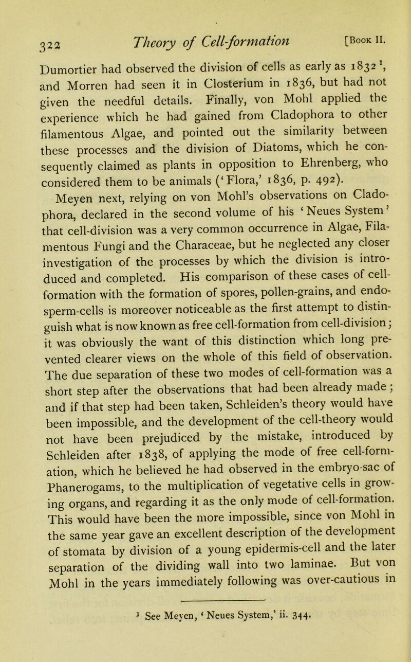 Dumortier had observed the division of cells as early as 1832 , and Morren had seen it in Closterium in 1836, but had not given the needful details. Finally, von Mohl applied the experience which he had gained from Cladophora to other filamentous Algae, and pointed out the similarity between these processes and the division of Diatoms, which he con- sequently claimed as plants in opposition to Ehrenberg, who considered them to be animals (‘Flora,’ 1836, p. 492)* Meyen next, relying on von Mohl’s observations on Clado- phora, declared in the second volume of his ‘ Neues System ’ that cell-division was a very common occurrence in Algae, Fila- mentous Fungi and the Characeae, but he neglected any closer investigation of the processes by which the division is intro- duced and completed. His comparison of these cases of cell- formation with the formation of spores, pollen-grains, and endo- sperm-cells is moreover noticeable as the first attempt to distin- guish what is now known as free cell-formation from cell-division; it was obviously the want of this distinction which long pre- vented clearer views on the whole of this field of observation. The due separation of these two modes of cell-formation w'as a short step after the observations that had been already made; and if that step had been taken, Schleiden’s theory would have been impossible, and the development of the cell-theory would not have been prejudiced by the mistake, introduced by Schleiden after 1838, of applying the mode of free cell-form- ation, which he believed he had observed in the embryo-sac of Phanerogams, to the multiplication of vegetative cells in grow- ing organs, and regarding it as the only mode of cell-formation. This would have been the more impossible, since von Mohl in the same year gave an excellent description of the development of stomata by division of a young epidermis-cell and the later separation of the dividing wall into two laminae. But von Mohl in the years immediately following was over-cautious in