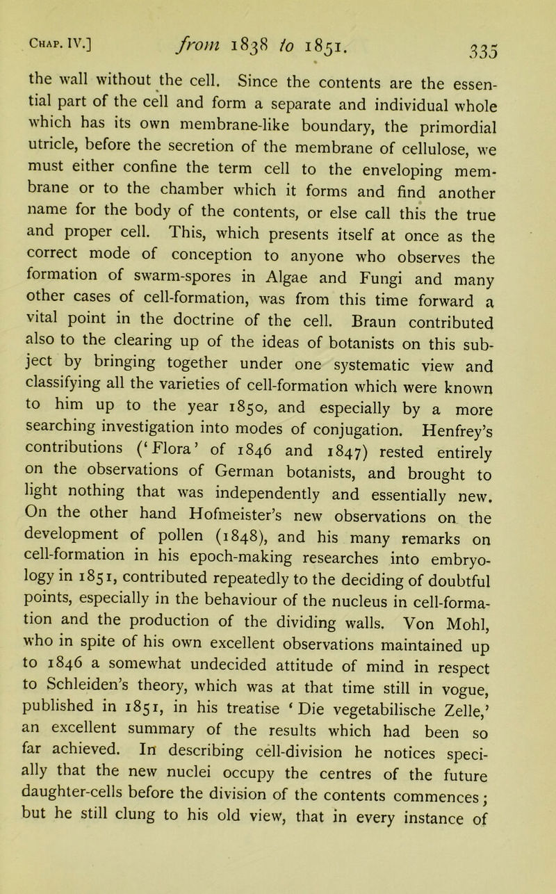 Chap. IV.] from 1838 io 1851. 333 • the wall without the cell. Since the contents are the essen- tial part of the cell and form a separate and individual whole which has its own membrane-like boundary, the primordial utricle, before the secretion of the membrane of cellulose, we must either confine the term cell to the enveloping mem- brane or to the chamber which it forms and find another name for the body of the contents, or else call this the true and proper cell. This, which presents itself at once as the correct mode of conception to anyone who observes the formation of swarm-spores in Algae and Fungi and many other cases of cell-formation, was from this time forward a vital point in the doctrine of the cell. Braun contributed also to the clearing up of the ideas of botanists on this sub- ject by bringing together under one systematic view and classifying all the varieties of cell-formation which were known to him up to the year 1850, and especially by a more searching investigation into modes of conjugation. Henfrey’s contributions (‘Flora’ of 1846 and 1847) rested entirely on the observations of German botanists, and brought to light nothing that was independently and essentially new. On the other hand Hofmeister’s new observations on the development of pollen (1848), and his many remarks on cell-formation in his epoch-making researches into embryo- logy in 1851, contributed repeatedly to the deciding of doubtful points, especially in the behaviour of the nucleus in cell-forma- tion and the production of the dividing walls. Von Mohl, who in spite of his own excellent observations maintained up to 1846 a somewhat undecided attitude of mind in respect to Schleiden’s theory, which was at that time still in vogue, published in 1851, in his treatise ‘Die vegetabilische Zelle,’ an excellent summary of the results which had been so far achieved. In describing cell-division he notices speci- ally that the new nuclei occupy the centres of the future daughter-cells before the division of the contents commences; but he still clung to his old view, that in every instance of