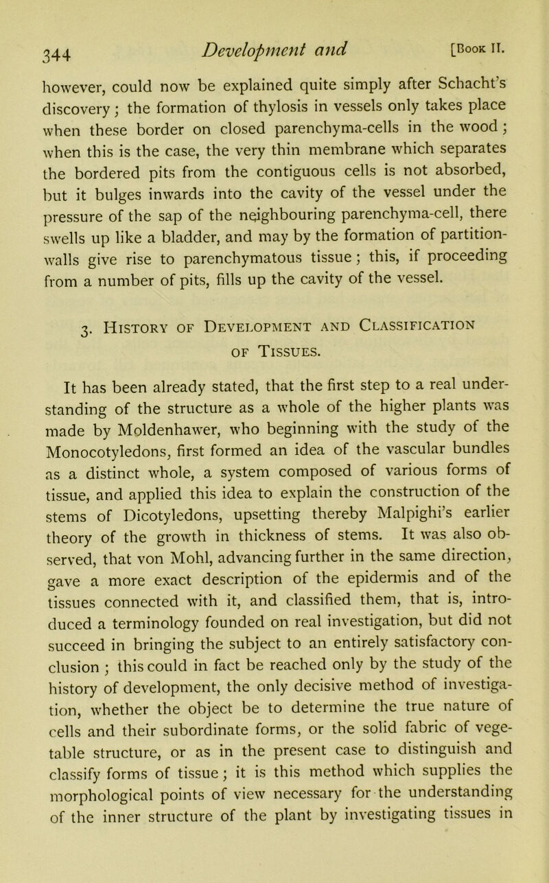 however, could now be explained quite simply after Schacht’s discovery; the formation of thylosis in vessels only takes place when these border on closed parenchyma-cells in the wood; when this is the case, the very thin membrane which separates the bordered pits from the contiguous cells is not absorbed, but it bulges inwards into the cavity of the vessel under the pressure of the sap of the neighbouring parenchyma-cell, there swells up like a bladder, and may by the formation of partition- walls give rise to parenchymatous tissue; this, if proceeding from a number of pits, fills up the cavity of the vessel. 3. History of Development and Classification of Tissues. It has been already stated, that the first step to a real under- standing of the structure as a whole of the higher plants was made by Moldenhawer, who beginning with the study of the Monocotyledons, first formed an idea of the vascular bundles as a distinct whole, a system composed of various forms of tissue, and applied this idea to explain the construction of the stems of Dicotyledons, upsetting thereby Malpighi’s earlier theory of the growth in thickness of stems. It was also ob- served, that von Mohl, advancing further in the same direction, gave a more exact description of the epidermis and of the tissues connected with it, and classified them, that is, intro- duced a terminology founded on real investigation, but did not succeed in bringing the subject to an entirely satisfactory con- clusion ; this could in fact be reached only by the study of the history of development, the only decisive method of investiga- tion, whether the object be to determine the true nature of cells and their subordinate forms, or the solid fabric of vege- table structure, or as in the present case to distinguish and classify forms of tissue; it is this method which supplies the morphological points of view necessary for the understanding of the inner structure of the plant by investigating tissues in