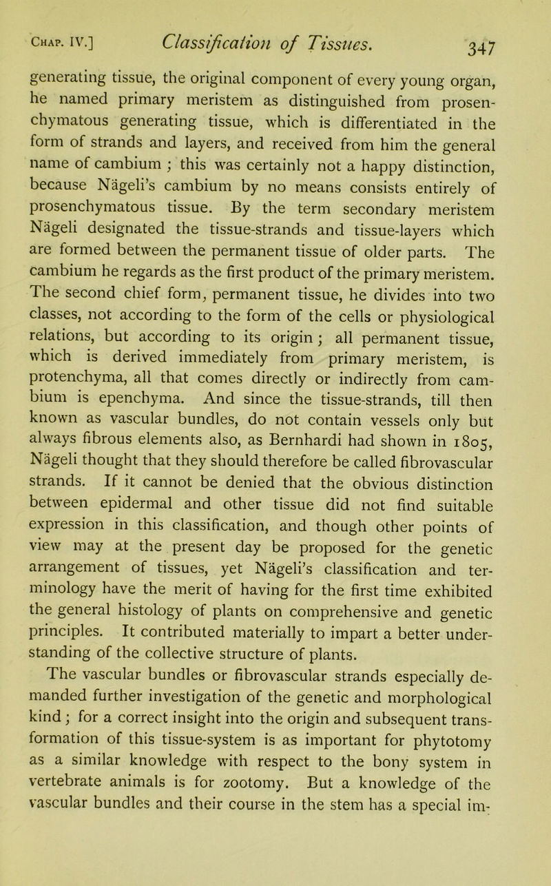 generating tissue, the original component of every young organ, he named primary meristem as distinguished from prosen- chymatous generating tissue, which is differentiated in the form of strands and layers, and received from him the general name of cambium ; this was certainly not a happy distinction, because Nageli’s cambium by no means consists entirely of prosenchymatous tissue. By the term secondary meristem Nageli designated the tissue-strands and tissue-layers which are formed between the permanent tissue of older parts. The cambium he regards as the first product of the primary meristem. The second chief form, permanent tissue, he divides into two classes, not according to the form of the cells or physiological relations, but according to its origin; all permanent tissue, which is derived immediately from primary meristem, is protenchyma, all that comes directly or indirectly from cam- bium is epenchyma. And since the tissue-strands, till then known as vascular bundles, do not contain vessels only but always fibrous elements also, as Bernhardi had shown in 1805, Nageli thought that they should therefore be called fibrovascular strands. If it cannot be denied that the obvious distinction between epidermal and other tissue did not find suitable expression in this classification, and though other points of view may at the present day be proposed for the genetic arrangement of tissues, yet Nageli’s classification and ter- minology have the merit of having for the first time exhibited the general histology of plants on comprehensive and genetic principles. It contributed materially to impart a better under- standing of the collective structure of plants. The vascular bundles or fibrovascular strands especially de- manded further investigation of the genetic and morphological kind ; for a correct insight into the origin and subsequent trans- formation of this tissue-system is as important for phytotomy as a similar knowledge with respect to the bony system in vertebrate animals is for zootomy. But a knowledge of the vascular bundles and their course in the stem has a special im-