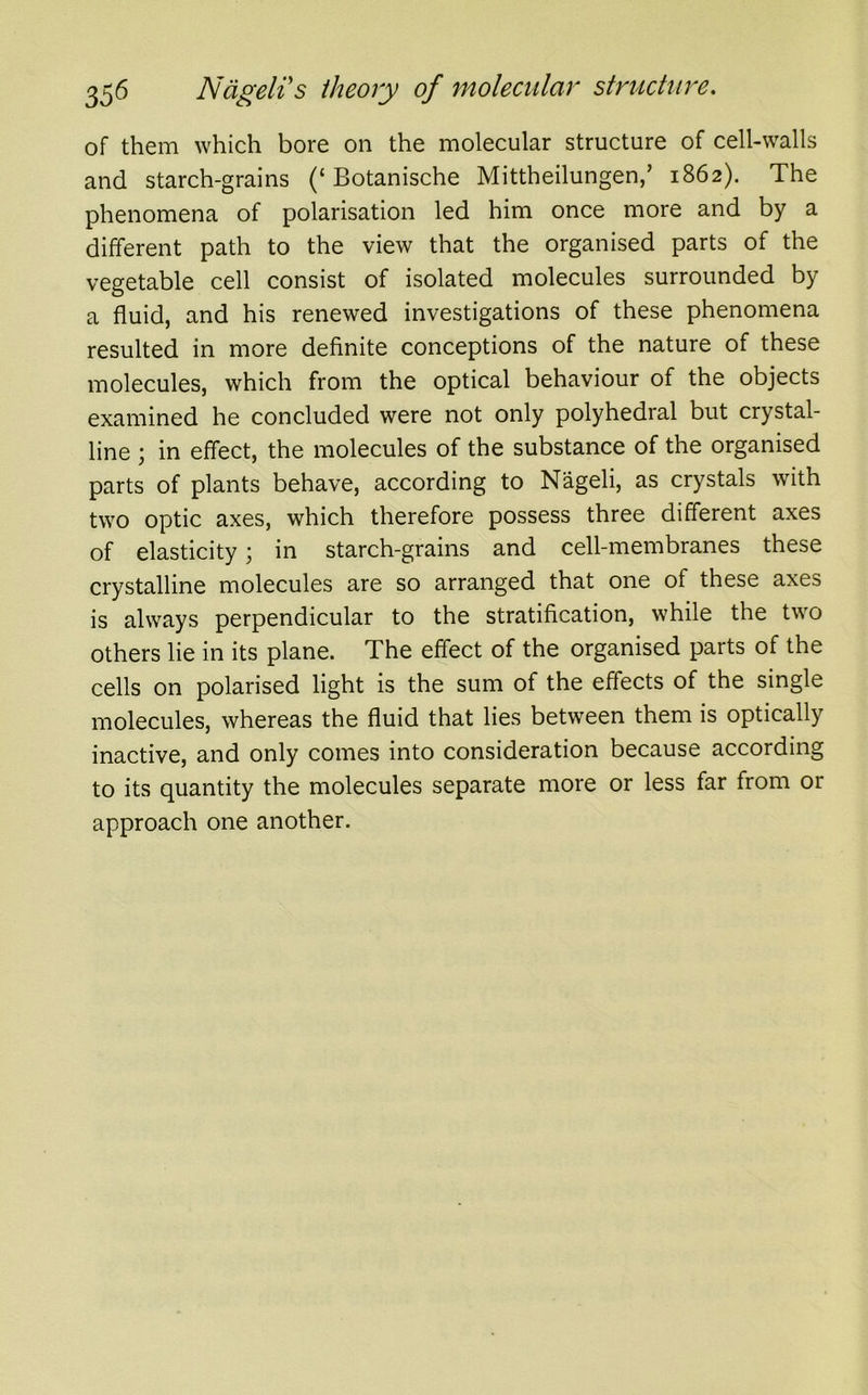 of them which bore on the molecular structure of cell-walls and starch-grains (‘ Botanische Mittheilungen,’ 1862). The phenomena of polarisation led him once more and by a different path to the view that the organised parts of the vegetable cell consist of isolated molecules surrounded by a fluid, and his renewed investigations of these phenomena resulted in more definite conceptions of the nature of these molecules, which from the optical behaviour of the objects examined he concluded were not only polyhedral but crystal- line ; in effect, the molecules of the substance of the organised parts of plants behave, according to Nageli, as crystals with two optic axes, which therefore possess three different axes of elasticity; in starch-grains and cell-membranes these crystalline molecules are so arranged that one of these axes is always perpendicular to the stratification, while the two others lie in its plane. The effect of the organised parts of the cells on polarised light is the sum of the effects of the single molecules, whereas the fluid that lies between them is optically inactive, and only comes into consideration because according to its quantity the molecules separate more or less far from or approach one another.