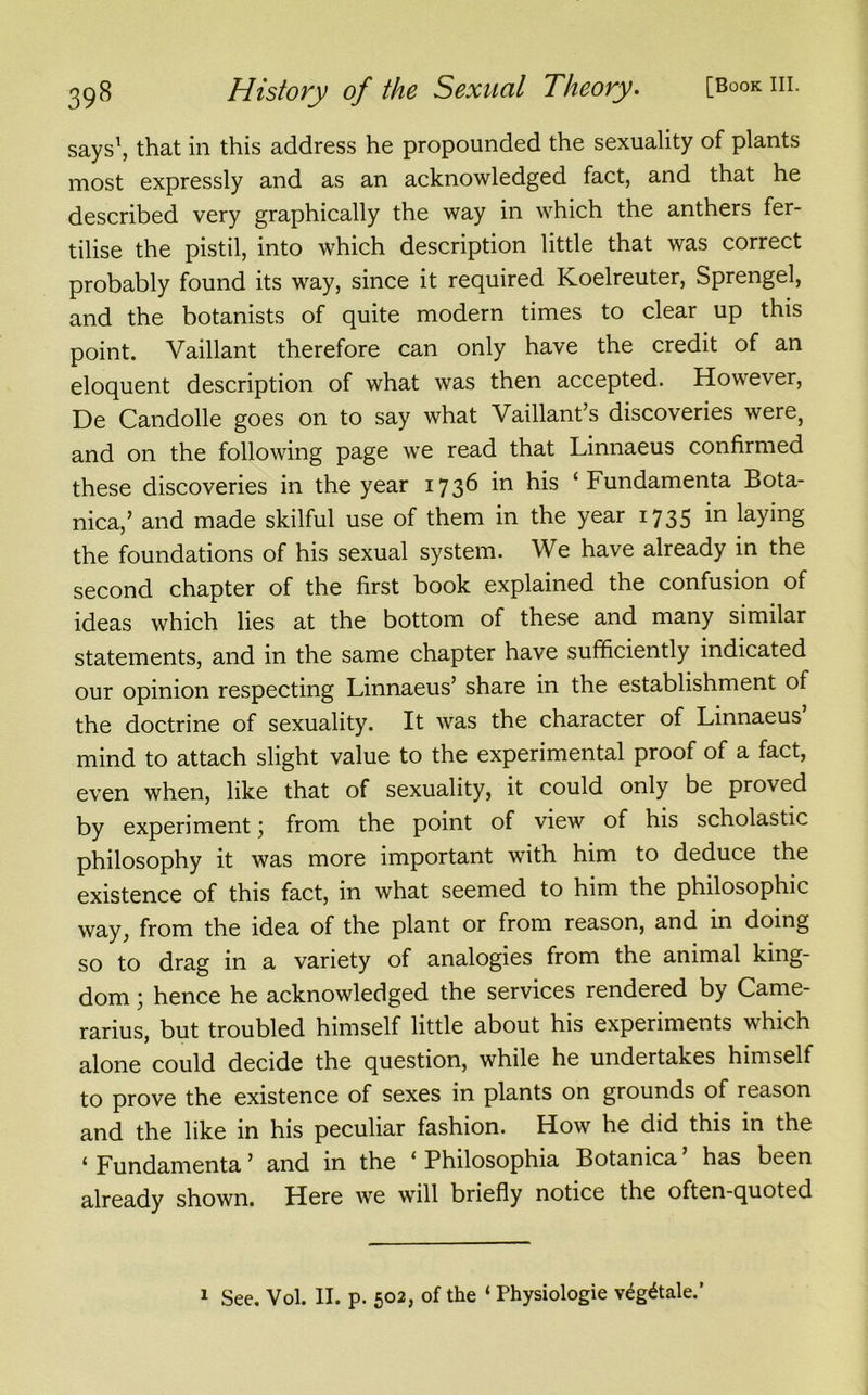 says1, that in this address he propounded the sexuality of plants most expressly and as an acknowledged fact, and that he described very graphically the way in which the anthers fer- tilise the pistil, into which description little that was correct probably found its way, since it required Koelreuter, Sprengel, and the botanists of quite modern times to clear up this point. Vaillant therefore can only have the credit of an eloquent description of what was then accepted. However, De Candolle goes on to say what Vaillant’s discoveries were, and on the following page we read that Linnaeus confirmed these discoveries in the year 1736 in his ‘ Fundamenta Bota- nica,’ and made skilful use of them in the year 1735 in laying the foundations of his sexual system. We have already in the second chapter of the first book explained the confusion of ideas which lies at the bottom of these and many similar statements, and in the same chapter have sufficiently indicated our opinion respecting Linnaeus’ share in the establishment of the doctrine of sexuality. It was the character of Linnaeus mind to attach slight value to the experimental proof of a fact, even when, like that of sexuality, it could only be proved by experiment \ from the point of view of his scholastic philosophy it was more important with him to deduce the existence of this fact, in what seemed to him the philosophic way, from the idea of the plant or from reason, and in doing so to drag in a variety of analogies from the animal king- dom ; hence he acknowledged the services rendered by Came- rarius, but troubled himself little about his experiments which alone could decide the question, while he undertakes himself to prove the existence of sexes in plants on grounds of reason and the like in his peculiar fashion. How he did this in the 1 Fundamenta ’ and in the ‘ Philosophia Botanica has been already shown. Here we will briefly notice the often-quoted