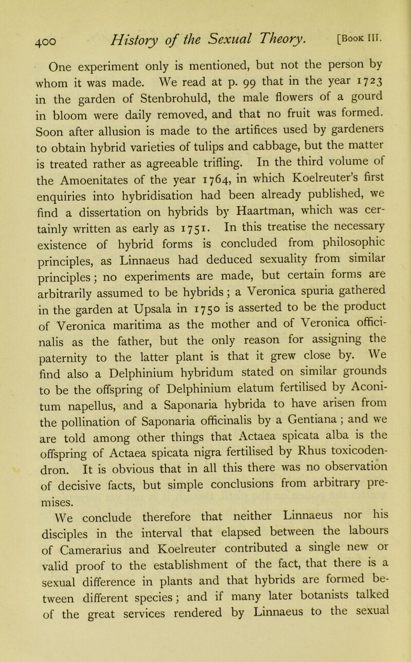 One experiment only is mentioned, but not the person by whom it was made. We read at p. 99 that in the year 1723 in the garden of Stenbrohuld, the male flowers of a gourd in bloom were daily removed, and that no fruit was formed. Soon after allusion is made to the artifices used by gardeners to obtain hybrid varieties of tulips and cabbage, but the matter is treated rather as agreeable trifling. In the third volume of the Amoenitates of the year 1764, in which Koelreuter’s first enquiries into hybridisation had been already published, we find a dissertation on hybrids by Haartman, which was cer- tainly written as early as 17 51 • treatise the necessary existence of hybrid forms is concluded from philosophic principles, as Linnaeus had deduced sexuality from similar principles; no experiments are made, but certain forms are arbitrarily assumed to be hybrids; a Veronica spuria gathered in the garden at Upsala in 1750 is asserted to be the product of Veronica maritima as the mother and of Veronica offici- nalis as the father, but the only reason for assigning the paternity to the latter plant is that it grew close by. We find also a Delphinium hybridum stated on similar grounds to be the offspring of Delphinium elatum fertilised by Aconi- tum napellus, and a Saponaria hybrida to have arisen from the pollination of Saponaria officinalis by a Gentiana; and we are told among other things that Actaea spicata alba is the offspring of Actaea spicata nigra fertilised by Rhus toxicoden- dron. It is obvious that in all this there was no observation of decisive facts, but simple conclusions from arbitrary pie- mises. We conclude therefore that neither Linnaeus nor his disciples in the interval that elapsed between the labours of Camerarius and Koelreuter contributed a single new 01 valid proof to the establishment of the fact, that there is a sexual difference in plants and that hybrids are formed be- tween different species; and if many later botanists talked of the great services rendered by Linnaeus to the sexual