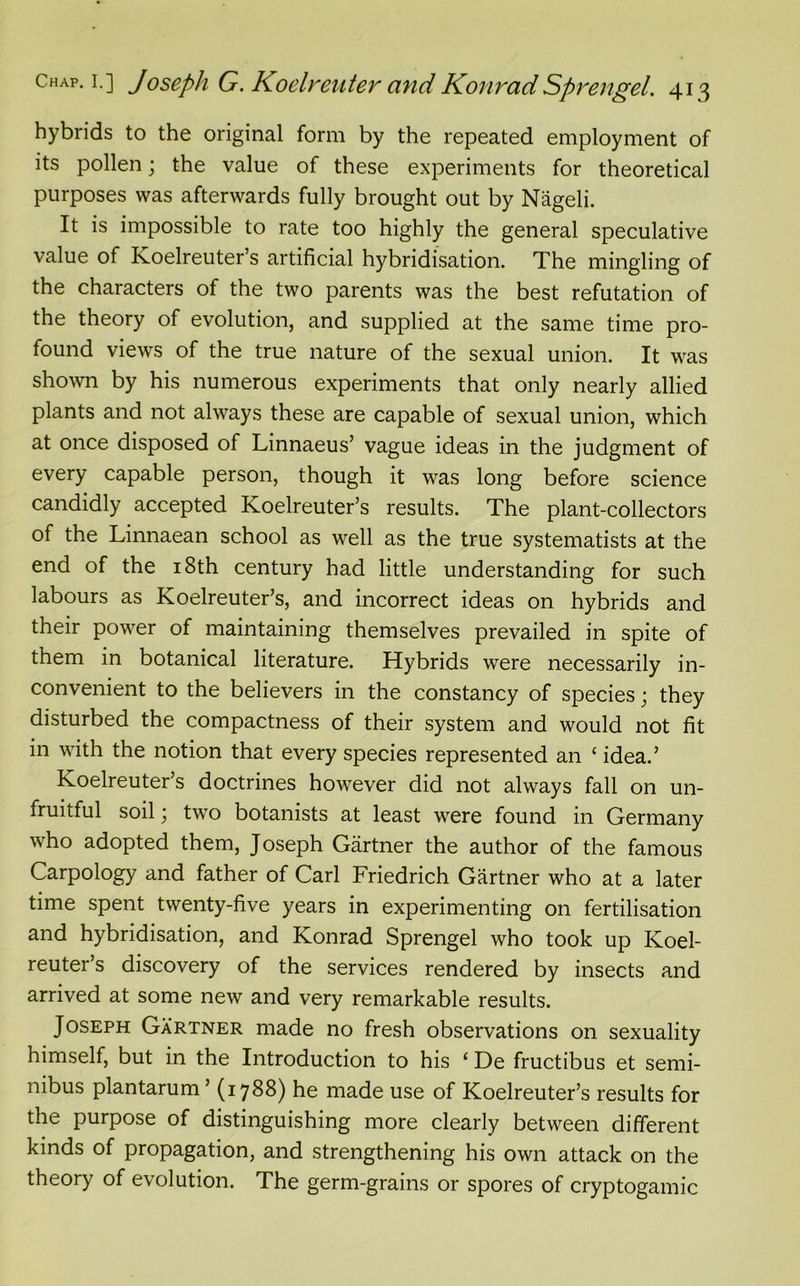 hybrids to the original form by the repeated employment of its pollen; the value of these experiments for theoretical purposes was afterwards fully brought out by Nageli. It is impossible to rate too highly the general speculative value of Koelreuter’s artificial hybridisation. The mingling of the characters of the two parents was the best refutation of the theory of evolution, and supplied at the same time pro- found views of the true nature of the sexual union. It was shown by his numerous experiments that only nearly allied plants and not always these are capable of sexual union, which at once disposed of Linnaeus’ vague ideas in the judgment of every capable person, though it was long before science candidly accepted Koelreuter’s results. The plant-collectors of the Linnaean school as well as the true systematists at the end of the 18th century had little understanding for such labours as Koelreuter’s, and incorrect ideas on hybrids and their power of maintaining themselves prevailed in spite of them in botanical literature. Hybrids were necessarily in- convenient to the believers in the constancy of species; they disturbed the compactness of their system and would not fit in with the notion that every species represented an ‘ idea.’ Koelreuter’s doctrines however did not always fall on un- fruitful soil; two botanists at least were found in Germany who adopted them, Joseph Gartner the author of the famous Carpology and father of Carl Friedrich Gartner who at a later time spent twenty-five years in experimenting on fertilisation and hybridisation, and Konrad Sprengel who took up Koel- reuter’s discovery of the services rendered by insects and arrived at some new and very remarkable results. Joseph Gartner made no fresh observations on sexuality himself, but in the Introduction to his ‘ De fructibus et semi- nibus plantarum ’ (1788) he made use of Koelreuter’s results for the purpose of distinguishing more clearly between different kinds of propagation, and strengthening his own attack on the theory of evolution. The germ-grains or spores of cryptogamic