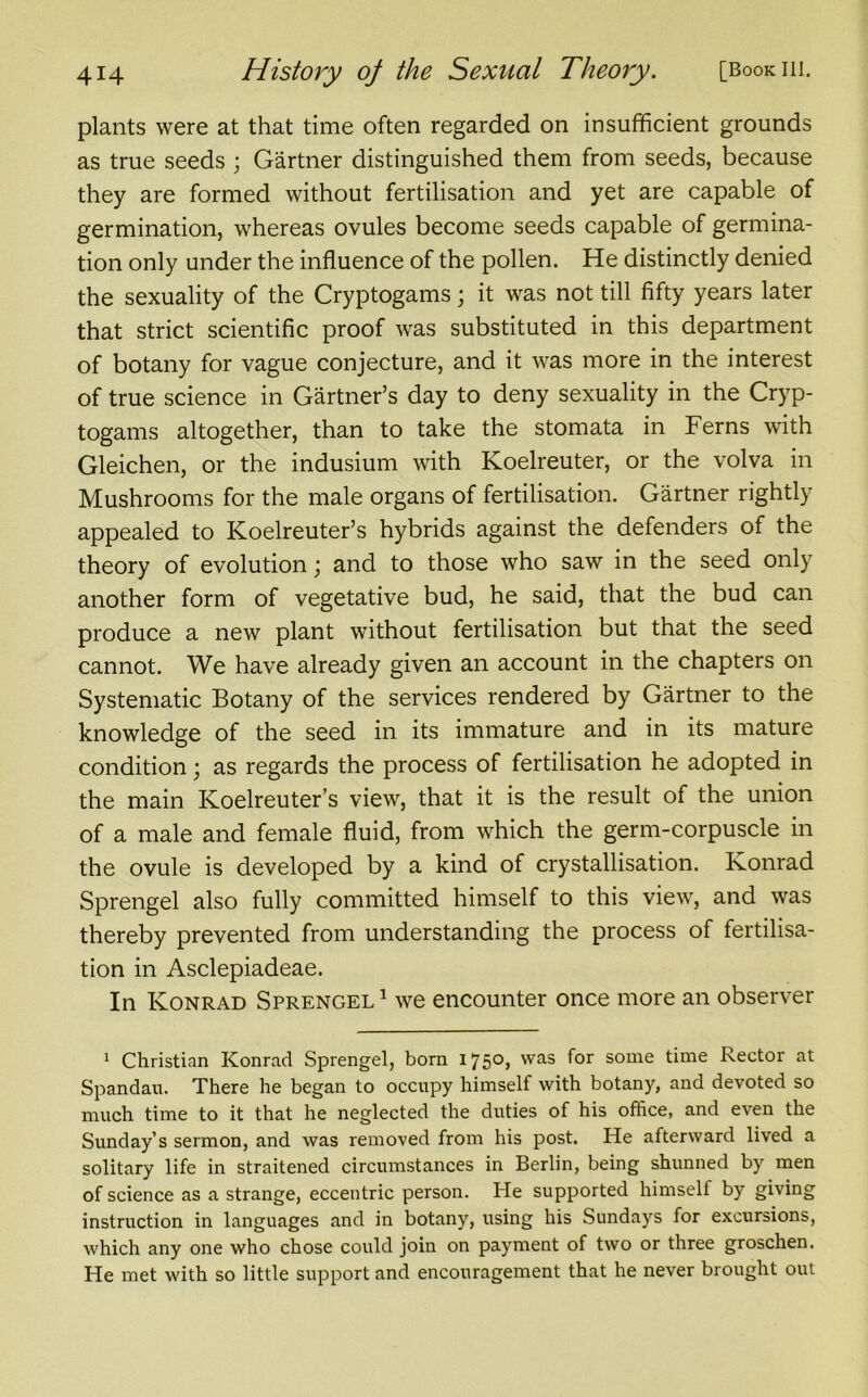 plants were at that time often regarded on insufficient grounds as true seeds ; Gartner distinguished them from seeds, because they are formed without fertilisation and yet are capable of germination, whereas ovules become seeds capable of germina- tion only under the influence of the pollen. He distinctly denied the sexuality of the Cryptogams; it was not till fifty years later that strict scientific proof was substituted in this department of botany for vague conjecture, and it was more in the interest of true science in Gartner’s day to deny sexuality in the Cryp- togams altogether, than to take the stomata in Ferns with Gleichen, or the indusium with Koelreuter, or the volva in Mushrooms for the male organs of fertilisation. Gartner rightly appealed to Koelreuter’s hybrids against the defenders of the theory of evolution; and to those who saw in the seed only another form of vegetative bud, he said, that the bud can produce a new plant without fertilisation but that the seed cannot. We have already given an account in the chapters on Systematic Botany of the services rendered by Gartner to the knowledge of the seed in its immature and in its mature condition; as regards the process of fertilisation he adopted in the main Koelreuter’s view, that it is the result of the union of a male and female fluid, from which the germ-corpuscle in the ovule is developed by a kind of crystallisation. Konrad Sprengel also fully committed himself to this view, and was thereby prevented from understanding the process of fertilisa- tion in Asclepiadeae. In Konrad Sprengel1 we encounter once more an observer 1 Christian Konrad Sprengel, born 1750, was f°r some time Rector at Spandau. There he began to occupy himself with botany, and devoted so much time to it that he neglected the duties of his office, and even the Sunday’s sermon, and was removed from his post. He afterward lived a solitary life in straitened circumstances in Berlin, being shunned by men of science as a strange, eccentric person. He supported himself by giving instruction in languages and in botany, using his Sundays for excursions, which any one who chose could join on payment of two or three groschen. He met with so little support and encouragement that he never brought out