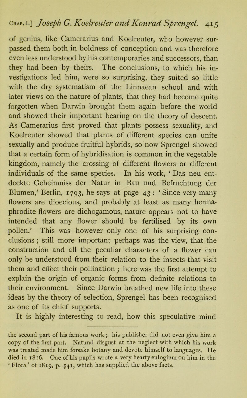 of genius, like Camerarius and Koelreuter, who however sur- passed them both in boldness of conception and was therefore even less understood by his contemporaries and successors, than they had been by theirs. The conclusions, to which his in- vestigations led him, were so surprising, they suited so little with the dry systematism of the Linnaean school and with later views on the nature of plants, that they had become quite forgotten when Darwin brought them again before the world and showed their important bearing on the theory of descent. As Camerarius first proved that plants possess sexuality, and Koelreuter showed that plants of different species can unite sexually and produce fruitful hybrids, so now Sprengel showed that a certain form of hybridisation is common in the vegetable kingdom, namely the crossing of different flowers or different individuals of the same species. In his work, ‘ Das neu ent- deckte Geheimniss der Natur in Bau und Befruchtung der Blumen,’ Berlin, 1793, he says at Pa£e 43 : ‘Since very many flowers are dioecious, and probably at least as many herma- phrodite flowers are dichogamous, nature appears not to have intended that any flower should be fertilised by its own pollen.’ This was however only one of his surprising con- clusions ; still more important perhaps was the view, that the construction and all the peculiar characters of a flower can only be understood from their relation to the insects that visit them and effect their pollination ; here was the first attempt to explain the origin of organic forms from definite relations to their environment. Since Darwin breathed new life into these ideas by the theory of selection, Sprengel has been recognised as one of its chief supports. It is highly interesting to read, how this speculative mind the second part of his famous work ; his publisher did not even give him a copy of the first part. Natural disgust at the neglect with which his work was treated made him forsake botany and devote himself to languages. He died in i8r6. One of his pupils wrote a very hearty eulogium on him in the ‘ Flora’ of 1819, p. 541, which has supplied the above facts.