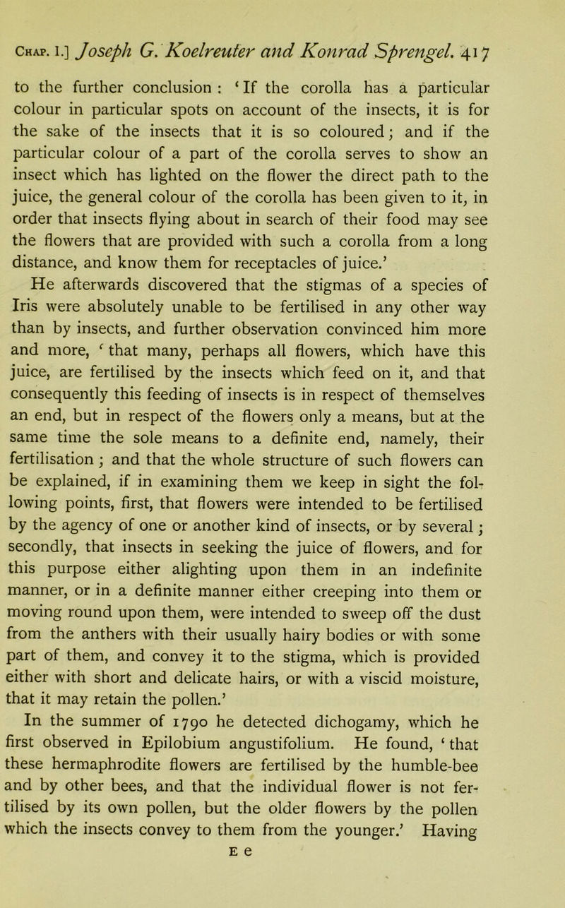 to the further conclusion : ‘ If the corolla has a particular colour in particular spots on account of the insects, it is for the sake of the insects that it is so coloured; and if the particular colour of a part of the corolla serves to show an insect which has lighted on the flower the direct path to the juice, the general colour of the corolla has been given to it, in order that insects flying about in search of their food may see the flowers that are provided with such a corolla from a long distance, and know them for receptacles of juice.’ He afterwards discovered that the stigmas of a species of Iris were absolutely unable to be fertilised in any other way than by insects, and further observation convinced him more and more, f that many, perhaps all flowers, which have this juice, are fertilised by the insects which feed on it, and that consequently this feeding of insects is in respect of themselves an end, but in respect of the flowers only a means, but at the same time the sole means to a definite end, namely, their fertilisation; and that the whole structure of such flowers can be explained, if in examining them we keep in sight the fol- lowing points, first, that flowers were intended to be fertilised by the agency of one or another kind of insects, or by several; secondly, that insects in seeking the juice of flowers, and for this purpose either alighting upon them in an indefinite manner, or in a definite manner either creeping into them or moving round upon them, were intended to sweep off the dust from the anthers with their usually hairy bodies or with some part of them, and convey it to the stigma, which is provided either with short and delicate hairs, or with a viscid moisture, that it may retain the pollen.’ In the summer of 1790 he detected dichogamy, which he first observed in Epilobium angustifolium. He found, ‘ that these hermaphrodite flowers are fertilised by the humble-bee and by other bees, and that the individual flower is not fer- tilised by its own pollen, but the older flowers by the pollen which the insects convey to them from the younger.’ Having