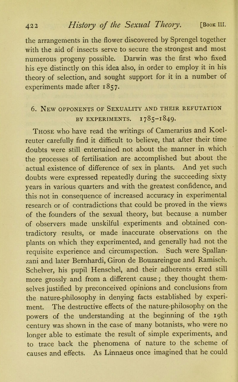 the arrangements in the flower discovered by Sprengel together with the aid of insects serve to secure the strongest and most numerous progeny possible. Darwin was the first who fixed his eye distinctly on this idea also, in order to employ it in his theory of selection, and sought support for it in a number of experiments made after 1857. 6. New opponents of Sexuality and their refutation BY EXPERIMENTS. 1785-1849. Those who have read the writings of Camerarius and Koel* reuter carefully find it difficult to believe, that after their time doubts were still entertained not about the manner in which the processes of fertilisation are accomplished but about the actual existence of difference of sex in plants. And yet such doubts were expressed repeatedly during the succeeding sixty years in various quarters and with the greatest confidence, and this not in consequence of increased accuracy in experimental research or of contradictions that could be proved in the views of the founders of the sexual theory, but because a number of observers made unskilful experiments and obtained con- tradictory results, or made inaccurate observations on the plants on which they experimented, and generally had not the requisite experience and circumspection. Such were Spallan- zani and later Bernhardi, Giron de Bouzareingue and Ramisch. Schelver, his pupil Henschel, and their adherents erred still more grossly and from a different cause; they thought them- selves justified by preconceived opinions and conclusions from the nature-philosophy in denying facts established by experi- ment. The destructive effects of the nature-philosophy on the powers of the understanding at the beginning of the 19th century was shown in the case of many botanists, who were no longer able to estimate the result of simple experiments, and to trace back the phenomena of nature to the scheme of causes and effects. As Linnaeus once imagined that he could