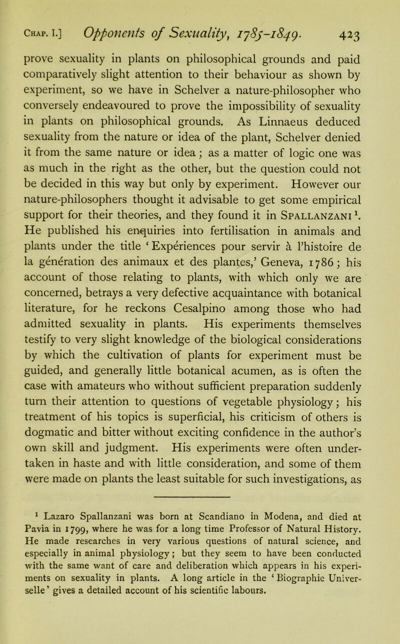 prove sexuality in plants on philosophical grounds and paid comparatively slight attention to their behaviour as shown by experiment, so we have in Schelver a nature-philosopher who conversely endeavoured to prove the impossibility of sexuality in plants on philosophical grounds. As Linnaeus deduced sexuality from the nature or idea of the plant, Schelver denied it from the same nature or idea; as a matter of logic one was as much in the right as the other, but the question could not be decided in this way but only by experiment. However our nature-philosophers thought it advisable to get some empirical support for their theories, and they found it in Spallanzani h He published his enquiries into fertilisation in animals and plants under the title ‘ Experiences pour servir a l’histoire de la generation des animaux et des plantes,’ Geneva, 1786; his account of those relating to plants, with which only we are concerned, betrays a very defective acquaintance with botanical literature, for he reckons Cesalpino among those who had admitted sexuality in plants. His experiments themselves testify to very slight knowledge of the biological considerations by which the cultivation of plants for experiment must be guided, and generally little botanical acumen, as is often the case with amateurs who without sufficient preparation suddenly turn their attention to questions of vegetable physiology; his treatment of his topics is superficial, his criticism of others is dogmatic and bitter without exciting confidence in the author’s own skill and judgment. His experiments were often under- taken in haste and with little consideration, and some of them were made on plants the least suitable for such investigations, as 1 Lazaro Spallanzani was born at Scandiano in Modena, and died at Pavia in 1799, where he was for a long time Professor of Natural History. He made researches in very various questions of natural science, and especially in animal physiology; but they seem to have been conducted with the same want of care and deliberation which appears in his experi- ments on sexuality in plants. A long article in the ‘ Biographic Univer- selle’ gives a detailed account of his scientific labours.