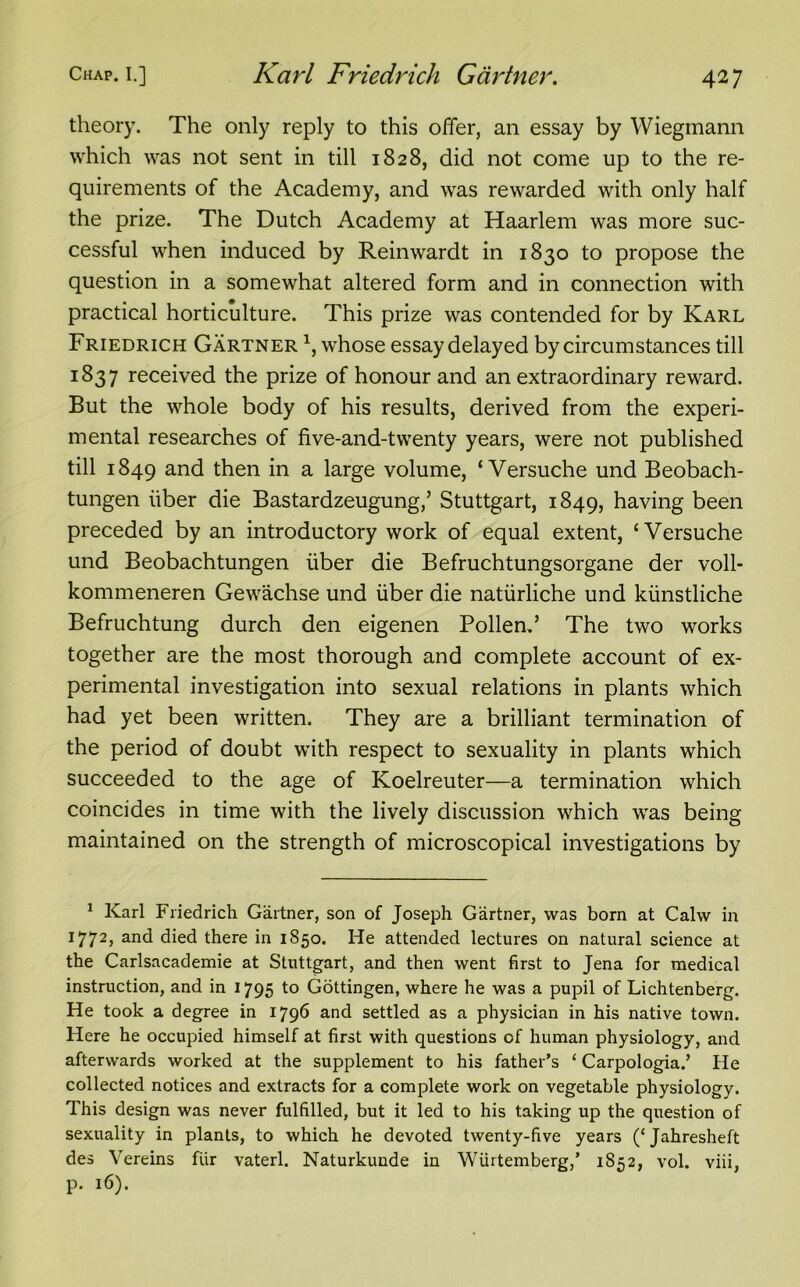 theory. The only reply to this offer, an essay by Wiegmann which was not sent in till 1828, did not come up to the re- quirements of the Academy, and was rewarded with only half the prize. The Dutch Academy at Haarlem was more suc- cessful when induced by Reinwardt in 1830 to propose the question in a somewhat altered form and in connection with practical horticulture. This prize was contended for by Karl Friedrich Gartner 1 * *, whose essay delayed by circumstances till 1837 received the prize of honour and an extraordinary reward. But the whole body of his results, derived from the experi- mental researches of five-and-twenty years, were not published till 1849 and then in a large volume, ‘ Versuche und Beobach- tungen iiber die Bastardzeugung,’ Stuttgart, 1849, having been preceded by an introductory work of equal extent, ‘Versuche und Beobachtungen iiber die Befruchtungsorgane der voll- kommeneren Gewachse und iiber die natiirliche und kiinstliche Befruchtung durch den eigenen Pollend The two works together are the most thorough and complete account of ex- perimental investigation into sexual relations in plants which had yet been written. They are a brilliant termination of the period of doubt with respect to sexuality in plants which succeeded to the age of Koelreuter—a termination which coincides in time with the lively discussion which was being maintained on the strength of microscopical investigations by 1 Karl Friedrich Gartner, son of Joseph Gartner, was born at Calw in 1772, and died there in 1850. He attended lectures on natural science at the Carlsacademie at Stuttgart, and then went first to Jena for medical instruction, and in 1795 to Gottingen, where he was a pupil of Lichtenberg. He took a degree in 1796 and settled as a physician in his native town. Here he occupied himself at first with questions of human physiology, and afterwards worked at the supplement to his father’s 4 Carpologia.’ He collected notices and extracts for a complete work on vegetable physiology. This design was never fulfilled, but it led to his taking up the question of sexuality in plants, to which he devoted twenty-five years (‘Jahresheft des Vereins fiir vaterl. Naturkunde in Wiirtemberg,’ 1852, vol. viii, P* l6)«