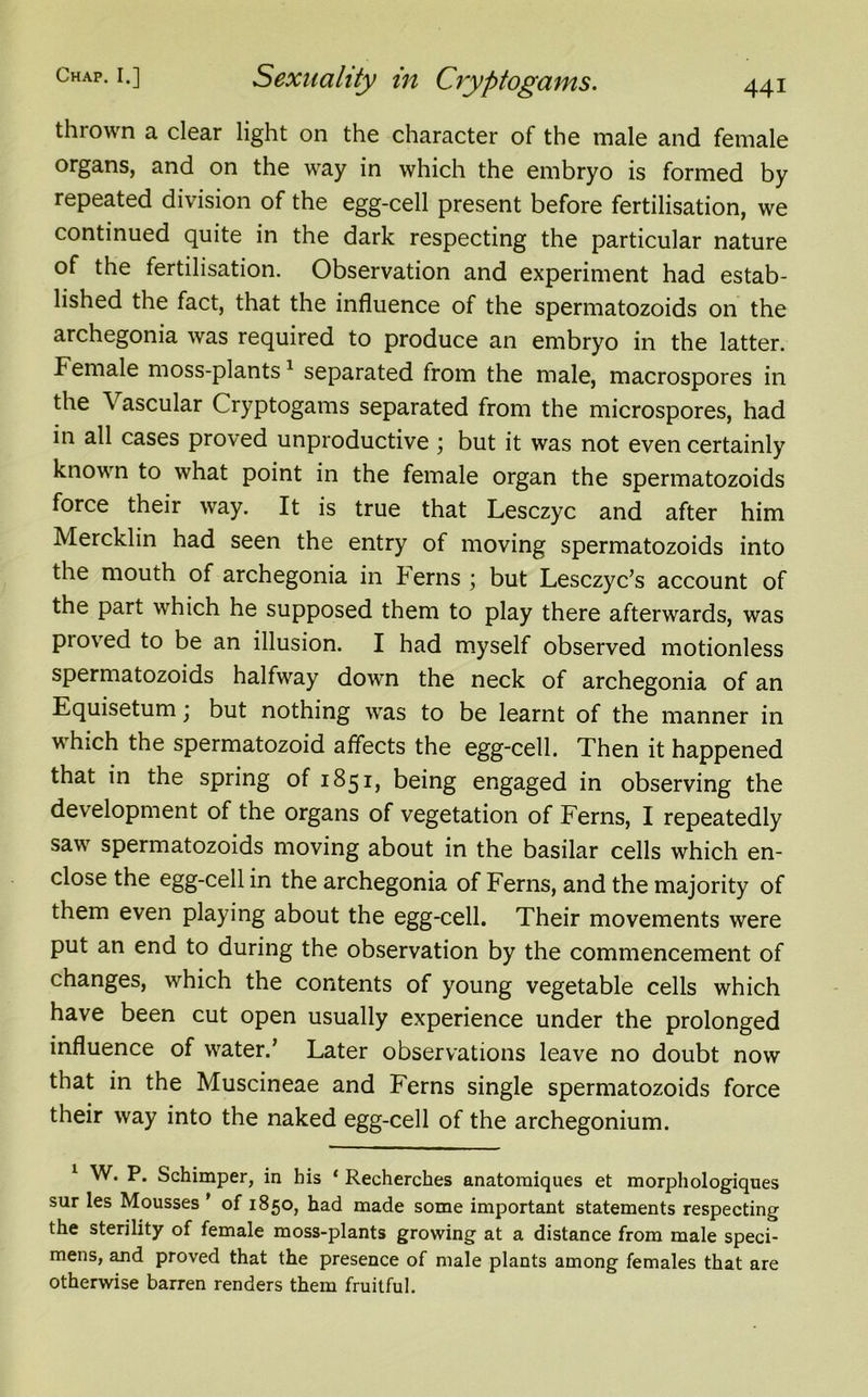 thrown a clear light on the character of the male and female organs, and on the way in which the embryo is formed by repeated division of the egg-cell present before fertilisation, we continued quite in the dark respecting the particular nature of the fertilisation. Observation and experiment had estab- lished the fact, that the influence of the spermatozoids on the archegonia was required to produce an embryo in the latter. Female moss-plants1 separated from the male, macrospores in the Vascular Cryptogams separated from the microspores, had in all cases proved unproductive \ but it was not even certainly known to what point in the female organ the spermatozoids force their way. It is true that Lesczyc and after him Mercklin had seen the entry of moving spermatozoids into the mouth of archegonia in Ferns ; but Lesczyc’s account of the part which he supposed them to play there afterwards, was pioved to be an illusion. I had myself observed motionless spermatozoids halfway down the neck of archegonia of an Equisetum; but nothing was to be learnt of the manner in which the spermatozoid affects the egg-cell. Then it happened that in the spring of 1851, being engaged in observing the development of the organs of vegetation of Ferns, I repeatedly saw spermatozoids moving about in the basilar cells which en- close the egg-cell in the archegonia of Ferns, and the majority of them even playing about the egg-cell. Their movements were put an end to during the observation by the commencement of changes, which the contents of young vegetable cells which have been cut open usually experience under the prolonged influence of water.’ Later observations leave no doubt now that in the Muscineae and Ferns single spermatozoids force their way into the naked egg-cell of the archegonium. 1 W. P. Schimper, in his ‘ Recherches anatomiques et morphologiques sur les Mousses ’ of 1850, had made some important statements respecting the sterility of female moss-plants growing at a distance from male speci- mens, and proved that the presence of male plants among females that are otherwise barren renders them fruitful.