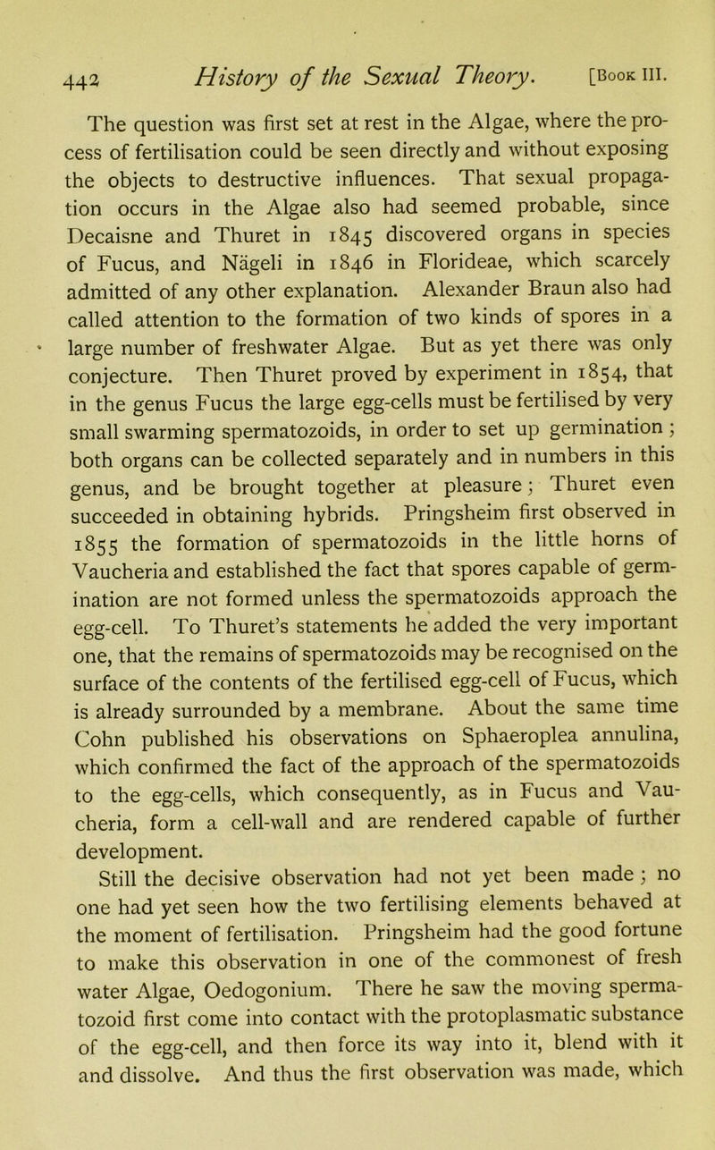 The question was first set at rest in the Algae, where the pro- cess of fertilisation could be seen directly and without exposing the objects to destructive influences. That sexual propaga- tion occurs in the Algae also had seemed probable, since Decaisne and Thuret in 1845 discovered organs in species of Fucus, and Nageli in 1846 in Florideae, which scarcely admitted of any other explanation. Alexander Braun also had called attention to the formation of two kinds of spores in a large number of freshwater Algae. But as yet there was only conjecture. Then Thuret proved by experiment in 1854, that in the genus Fucus the large egg-cells must be fertilised by very small swarming spermatozoids, in order to set up germination ; both organs can be collected separately and in numbers in this genus, and be brought together at pleasure; Thuret even succeeded in obtaining hybrids. Pringsheim first observed in 1855 the formation of spermatozoids in the little horns of Vaucheriaand established the fact that spores capable of germ- ination are not formed unless the spermatozoids approach the egg-cell. To Thuret’s statements he added the very important one, that the remains of spermatozoids may be recognised on the surface of the contents of the fertilised egg-cell of Fucus, which is already surrounded by a membrane. About the same time Cohn published his observations on Sphaeroplea annulina, which confirmed the fact of the approach of the spermatozoids to the egg-cells, which consequently, as in Fucus and \au- cheria, form a cell-wall and are rendered capable of further development. Still the decisive observation had not yet been made ; no one had yet seen how the two fertilising elements behaved at the moment of fertilisation. Pringsheim had the good fortune to make this observation in one of the commonest of fresh water Algae, Oedogonium. There he saw the moving sperma- tozoid first come into contact with the protoplasmatic substance of the egg-cell, and then force its way into it, blend with it and dissolve. And thus the first observation was made, which