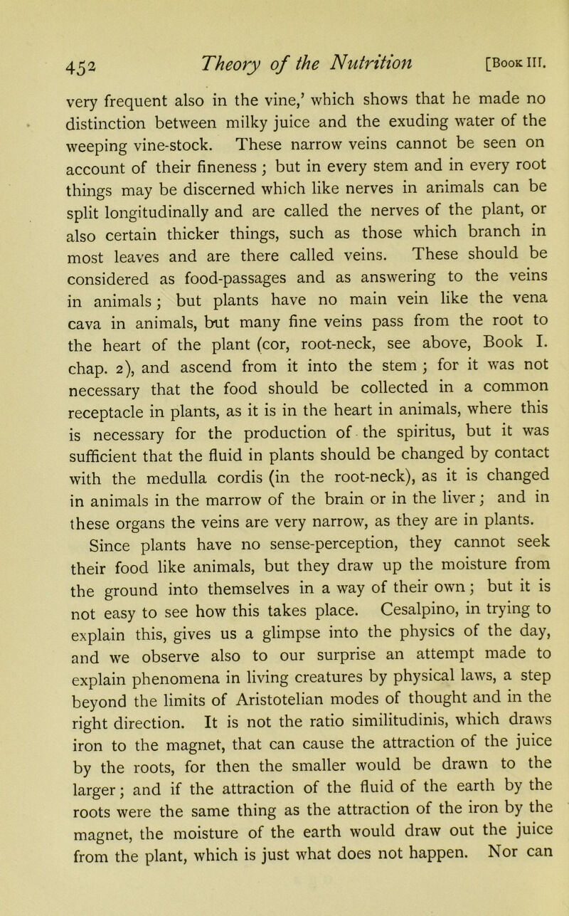 very frequent also in the vine/ which shows that he made no distinction between milky juice and the exuding water of the weeping vine-stock. These narrow veins cannot be seen on account of their fineness ; but in every stem and in every root things may be discerned which like nerves in animals can be split longitudinally and are called the nerves of the plant, or also certain thicker things, such as those which branch in most leaves and are there called veins. These should be considered as food-passages and as answering to the veins in animals; but plants have no main vein like the vena cava in animals, but many fine veins pass from the root to the heart of the plant (cor, root-neck, see above, Book I. chap. 2), and ascend from it into the stem ; for it was not necessary that the food should be collected in a common receptacle in plants, as it is in the heart in animals, where this is necessary for the production of the spiritus, but it was sufficient that the fluid in plants should be changed by contact with the medulla cordis (in the root-neck), as it is changed in animals in the marrow of the brain or in the liver; and in these organs the veins are very narrow, as they are in plants. Since plants have no sense-perception, they cannot seek their food like animals, but they draw up the moisture from the ground into themselves in a way of their own; but it is not easy to see how this takes place. Cesalpino, in trying to explain this, gives us a glimpse into the physics of the day, and we observe also to our surprise an attempt made to explain phenomena in living creatures by physical laws, a step beyond the limits of Aristotelian modes of thought and in the right direction. It is not the ratio similitudinis, which draws iron to the magnet, that can cause the attraction of the juice by the roots, for then the smaller would be drawn to the larger; and if the attraction of the fluid ot the earth by the roots were the same thing as the attraction of the iron by the magnet, the moisture of the earth would draw out the juice from the plant, which is just what does not happen. Nor can