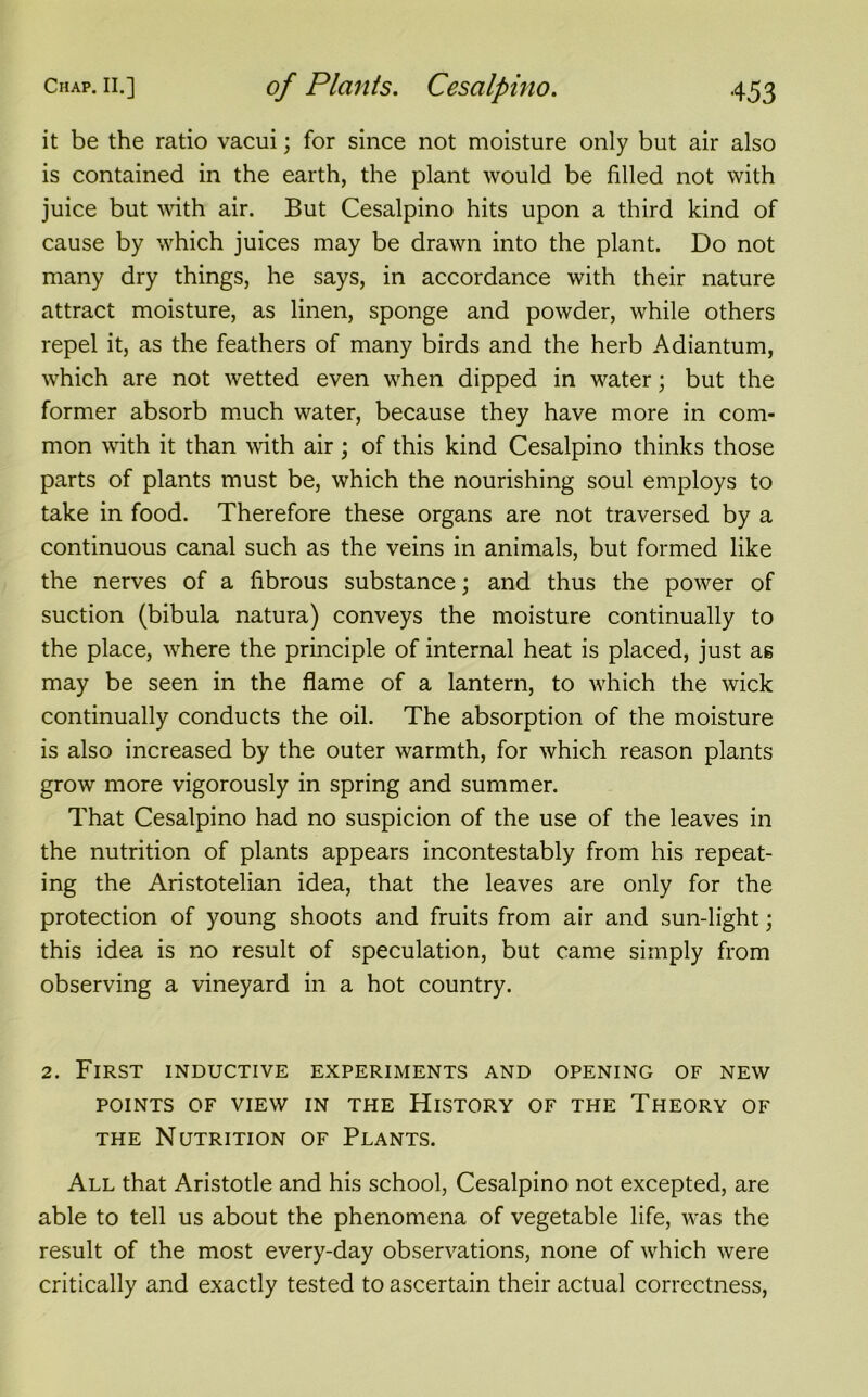 it be the ratio vacui; for since not moisture only but air also is contained in the earth, the plant would be filled not with juice but with air. But Cesalpino hits upon a third kind of cause by which juices may be drawn into the plant. Do not many dry things, he says, in accordance with their nature attract moisture, as linen, sponge and powder, while others repel it, as the feathers of many birds and the herb Adiantum, which are not wetted even when dipped in water; but the former absorb much water, because they have more in com- mon with it than with air; of this kind Cesalpino thinks those parts of plants must be, which the nourishing soul employs to take in food. Therefore these organs are not traversed by a continuous canal such as the veins in animals, but formed like the nerves of a fibrous substance; and thus the power of suction (bibula natura) conveys the moisture continually to the place, where the principle of internal heat is placed, just as may be seen in the flame of a lantern, to which the wick continually conducts the oil. The absorption of the moisture is also increased by the outer warmth, for which reason plants grow more vigorously in spring and summer. That Cesalpino had no suspicion of the use of the leaves in the nutrition of plants appears incontestably from his repeat- ing the Aristotelian idea, that the leaves are only for the protection of young shoots and fruits from air and sun-light; this idea is no result of speculation, but came simply from observing a vineyard in a hot country. 2. First inductive experiments and opening of new POINTS OF VIEW IN THE HlSTORY OF THE THEORY OF the Nutrition of Plants. All that Aristotle and his school, Cesalpino not excepted, are able to tell us about the phenomena of vegetable life, was the result of the most every-day observations, none of which were critically and exactly tested to ascertain their actual correctness,