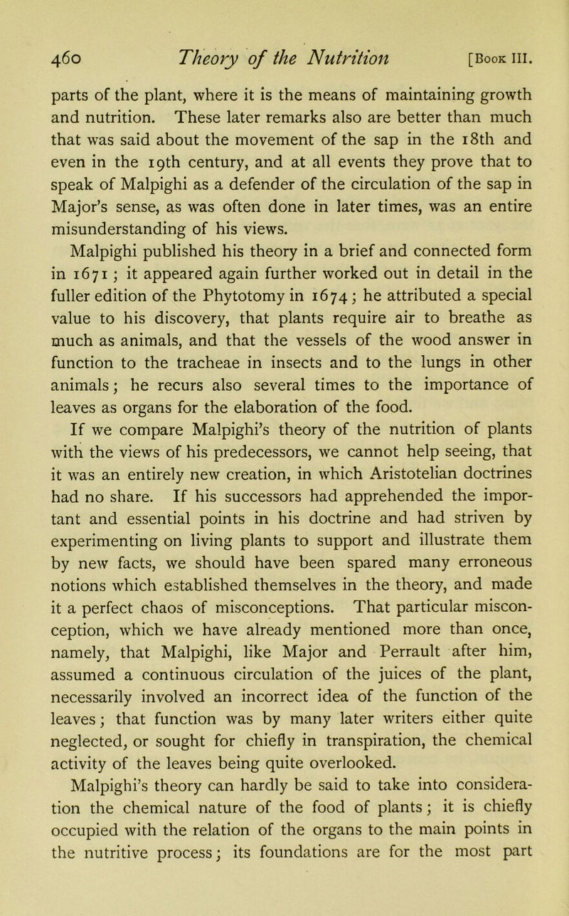 parts of the plant, where it is the means of maintaining growth and nutrition. These later remarks also are better than much that was said about the movement of the sap in the 18th and even in the 19th century, and at all events they prove that to speak of Malpighi as a defender of the circulation of the sap in Major’s sense, as was often done in later times, was an entire misunderstanding of his views. Malpighi published his theory in a brief and connected form in 1671; it appeared again further worked out in detail in the fuller edition of the Phytotomy in 1674; he attributed a special value to his discovery, that plants require air to breathe as much as animals, and that the vessels of the wood answer in function to the tracheae in insects and to the lungs in other animals; he recurs also several times to the importance of leaves as organs for the elaboration of the food. If we compare Malpighi’s theory of the nutrition of plants with the views of his predecessors, we cannot help seeing, that it was an entirely new creation, in which Aristotelian doctrines had no share. If his successors had apprehended the impor- tant and essential points in his doctrine and had striven by experimenting on living plants to support and illustrate them by new facts, we should have been spared many erroneous notions which established themselves in the theory, and made it a perfect chaos of misconceptions. That particular miscon- ception, which we have already mentioned more than once, namely, that Malpighi, like Major and Perrault after him, assumed a continuous circulation of the juices of the plant, necessarily involved an incorrect idea of the function of the leaves; that function was by many later writers either quite neglected, or sought for chiefly in transpiration, the chemical activity of the leaves being quite overlooked. Malpighi’s theory can hardly be said to take into considera- tion the chemical nature of the food of plants; it is chiefly occupied with the relation of the organs to the main points in the nutritive process; its foundations are for the most part