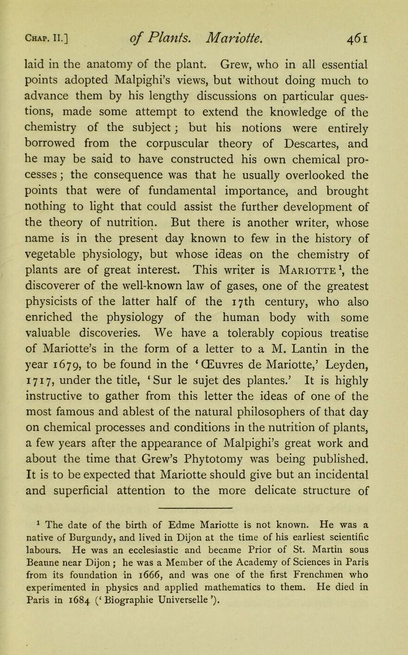 laid in the anatomy of the plant. Grew, who in all essential points adopted Malpighi’s views, but without doing much to advance them by his lengthy discussions on particular ques- tions, made some attempt to extend the knowledge of the chemistry of the subject; but his notions were entirely borrowed from the corpuscular theory of Descartes, and he may be said to have constructed his own chemical pro- cesses ; the consequence was that he usually overlooked the points that were of fundamental importance, and brought nothing to light that could assist the further development of the theory of nutrition. But there is another writer, whose name is in the present day known to few in the history of vegetable physiology, but whose ideas on the chemistry of plants are of great interest. This writer is Mariotte1, the discoverer of the well-known law of gases, one of the greatest physicists of the latter half of the 17th century, who also enriched the physiology of the human body with some valuable discoveries. We have a tolerably copious treatise of Mariotte’s in the form of a letter to a M. Lantin in the year 1679, to be found in the ‘CEuvres de Mariotte,’ Leyden, 1717, under the title, ‘Sur le sujet des plantes.’ It is highly instructive to gather from this letter the ideas of one of the most famous and ablest of the natural philosophers of that day on chemical processes and conditions in the nutrition of plants, a few years after the appearance of Malpighi’s great work and about the time that Grew’s Phytotomy was being published. It is to be expected that Mariotte should give but an incidental and superficial attention to the more delicate structure of 1 The date of the birth of Edme Mariotte is not known. He was a native of Burgundy, and lived in Dijon at the time of his earliest scientific labours. He was an ecclesiastic and became Prior of St. Martin sous Beaune near Dijon ; he was a Member of the Academy of Sciences in Paris from its foundation in 1666, and was one of the first Frenchmen who experimented in physics and applied mathematics to them. He died in Paris in 1684 (‘ Biographie Universelle ’).