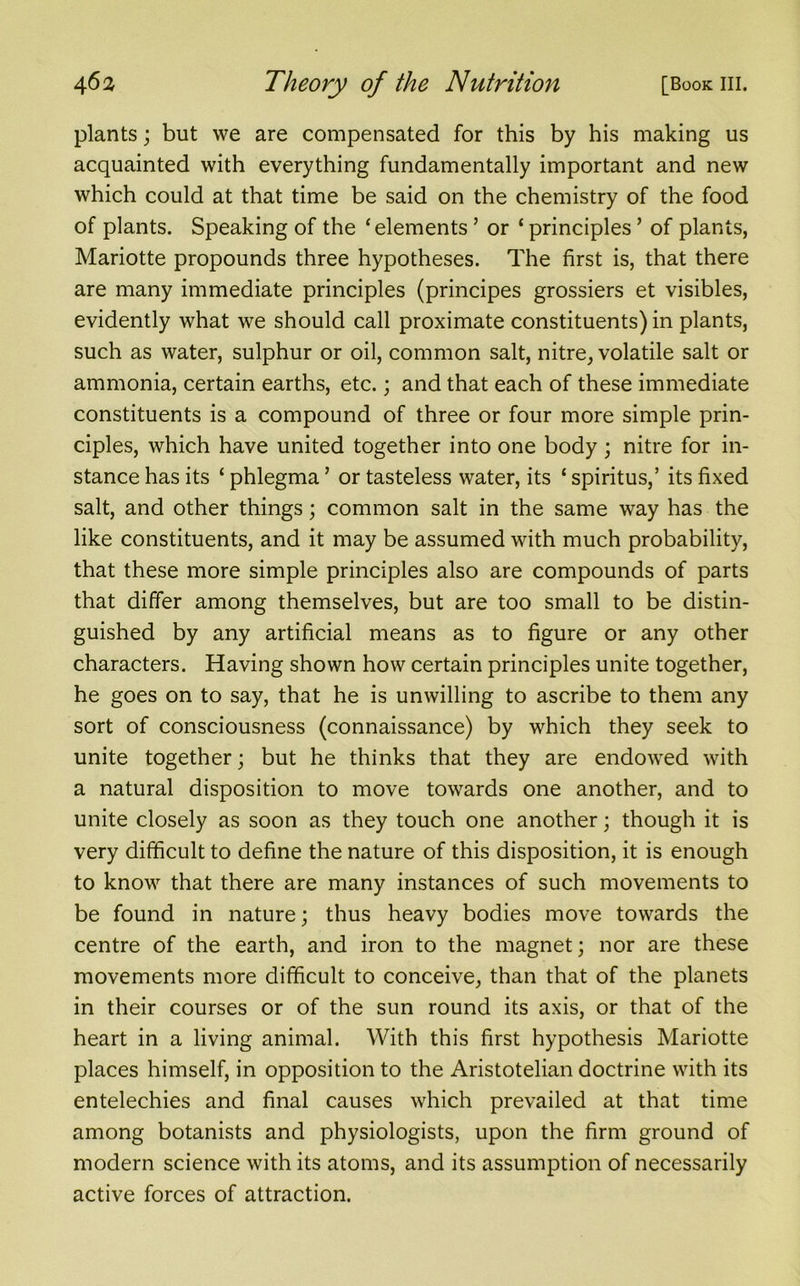 plants; but we are compensated for this by his making us acquainted with everything fundamentally important and new which could at that time be said on the chemistry of the food of plants. Speaking of the ‘elements ’ or ‘ principles ’ of plants, Mariotte propounds three hypotheses. The first is, that there are many immediate principles (principes grossiers et visibles, evidently what we should call proximate constituents) in plants, such as water, sulphur or oil, common salt, nitre, volatile salt or ammonia, certain earths, etc.; and that each of these immediate constituents is a compound of three or four more simple prin- ciples, which have united together into one body ; nitre for in- stance has its ‘ phlegma ’ or tasteless water, its ‘ spiritus,’ its fixed salt, and other things; common salt in the same way has the like constituents, and it may be assumed with much probability, that these more simple principles also are compounds of parts that differ among themselves, but are too small to be distin- guished by any artificial means as to figure or any other characters. Having shown how certain principles unite together, he goes on to say, that he is unwilling to ascribe to them any sort of consciousness (connaissance) by which they seek to unite together; but he thinks that they are endowed with a natural disposition to move towards one another, and to unite closely as soon as they touch one another; though it is very difficult to define the nature of this disposition, it is enough to know that there are many instances of such movements to be found in nature; thus heavy bodies move towards the centre of the earth, and iron to the magnet; nor are these movements more difficult to conceive, than that of the planets in their courses or of the sun round its axis, or that of the heart in a living animal. With this first hypothesis Mariotte places himself, in opposition to the Aristotelian doctrine with its entelechies and final causes which prevailed at that time among botanists and physiologists, upon the firm ground of modern science with its atoms, and its assumption of necessarily active forces of attraction.