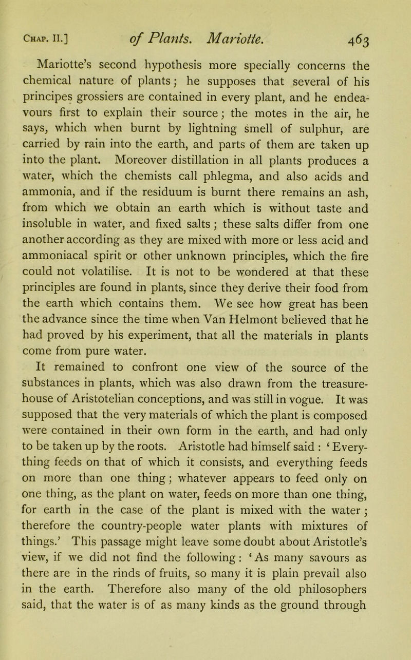 Mariotte’s second hypothesis more specially concerns the chemical nature of plants; he supposes that several of his principes grossiers are contained in every plant, and he endea- vours first to explain their source; the motes in the air, he says, which when burnt by lightning smell of sulphur, are carried by rain into the earth, and parts of them are taken up into the plant. Moreover distillation in all plants produces a water, which the chemists call phlegma, and also acids and ammonia, and if the residuum is burnt there remains an ash, from which we obtain an earth which is without taste and insoluble in water, and fixed salts; these salts differ from one another according as they are mixed with more or less acid and ammoniacal spirit or other unknown principles, which the fire could not volatilise. It is not to be wondered at that these principles are found in plants, since they derive their food from the earth which contains them. We see how great has been the advance since the time when Van Helmont believed that he had proved by his experiment, that all the materials in plants come from pure water. It remained to confront one view of the source of the substances in plants, which was also drawn from the treasure- house of Aristotelian conceptions, and was still in vogue. It was supposed that the very materials of which the plant is composed were contained in their own form in the earth, and had only to be taken up by the roots. Aristotle had himself said : ‘ Every- thing feeds on that of which it consists, and everything feeds on more than one thing; whatever appears to feed only on one thing, as the plant on water, feeds on more than one thing, for earth in the case of the plant is mixed with the water ; therefore the country-people water plants with mixtures of things.’ This passage might leave some doubt about Aristotle’s view, if we did not find the following: ‘ As many savours as there are in the rinds of fruits, so many it is plain prevail also in the earth. Therefore also many of the old philosophers said, that the water is of as many kinds as the ground through