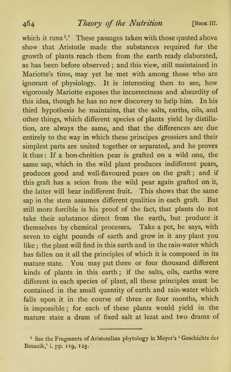 which it runs V These passages taken with those quoted above show that Aristotle made the substances required for the growth of plants reach them from the earth ready elaborated, as has been before observed ; and this view, still maintained in Mariotte’s time, may yet be met with among those who are ignorant of physiology. It is interesting then to see, how vigorously Mariotte exposes the incorrectness and absurdity of this idea, though he has no new discovery to help him. In his third hypothesis he maintains, that the salts, earths, oils, and other things, which different species of plants yield by distilla- tion, are always the same, and that the differences are due entirely to the way in which these principes grossiers and their simplest parts are united together or separated, and he proves it thus: If a bon-chretien pear is grafted on a wild one, the same sap, which in the wild plant produces indifferent pears, produces good and well-flavoured pears on the graft; and if this graft has a scion from the wild pear again grafted on it, the latter will bear indifferent fruit. This shows that the same sap in the stem assumes different qualities in each graft. But still more forcible is his proof of the fact, that plants do not take their substance direct from the earth, but produce it themselves by chemical processes. Take a pot, he says, with seven to eight pounds of earth and grow in it any plant you like ; the plant will find in this earth and in the rain-water which has fallen on it all the principles of which it is composed in its mature state. You may put three or four thousand different kinds of plants in this earth; if the salts, oils, earths were different in each species of plant, all these principles must be contained in the small quantity of earth and rain-water which falls upon it in the course of three or four months, which is impossible; for each of these plants would yield in the mature state a dram of fixed salt at least and two drams of 1 See the Fragments of Aristotelian phytology in Meyer’s ‘ Geschichte der Botanik,’ i. pp. 119, 125.