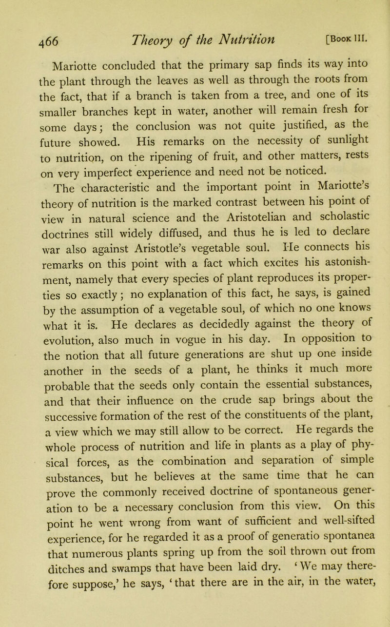 Mariotte concluded that the primary sap finds its way into the plant through the leaves as well as through the roots from the fact, that if a branch is taken from a tree, and one of its smaller branches kept in water, another will remain fresh for some days; the conclusion was not quite justified, as the future showed. His remarks on the necessity of sunlight to nutrition, on the ripening of fruit, and other matters, rests on very imperfect experience and need not be noticed. The characteristic and the important point in Mariotte’s theory of nutrition is the marked contrast between his point of view in natural science and the Aristotelian and scholastic doctrines still widely diffused, and thus he is led to declare war also against Aristotle’s vegetable soul. He connects his remarks on this point with a fact which excites his astonish- ment, namely that every species of plant reproduces its proper- ties so exactly; no explanation of this fact, he says, is gained by the assumption of a vegetable soul, of which no one knows what it is. He declares as decidedly against the theory of evolution, also much in vogue in his day. In opposition to the notion that all future generations are shut up one inside another in the seeds of a plant, he thinks it much more probable that the seeds only contain the essential substances, and that their influence on the crude sap brings about the successive formation of the rest of the constituents of the plant, a view which we may still allow to be correct. He regards the whole process of nutrition and life in plants as a play of phy- sical forces, as the combination and separation of simple substances, but he believes at the same time that he can prove the commonly received doctrine of spontaneous gener- ation to be a necessary conclusion from this view. On this point he went wrong from want of sufficient and well-sifted experience, for he regarded it as a proof of generatio spontanea that numerous plants spring up from the soil thrown out from ditches and swamps that have been laid dry. ‘ We may there- fore suppose,’ he says, ‘ that there are in the air, in the water,