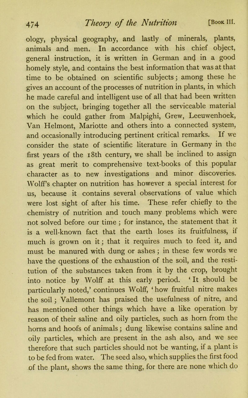 ol°gy, physical geography, and lastly of minerals, plants, animals and men. In accordance with his chief object, general instruction, it is written in German and in a good homely style, and contains the best information that was at that time to be obtained on scientific subjects; among these he gives an account of the processes of nutrition in plants, in which he made careful and intelligent use of all that had been written on the subject, bringing together all the serviceable material which he could gather from Malpighi, Grew, Leeuwenhoek, Van Helmont, Mariotte and others into a connected system, and occasionally introducing pertinent critical remarks. If we consider the state of scientific literature in Germany in the first years of the 18th century, we shall be inclined to assign as great merit to comprehensive text-books of this popular character as to new investigations and minor discoveries. Wolff’s chapter on nutrition has however a special interest for us, because it contains several observations of value which were lost sight of after his time. These refer chiefly to the chemistry of nutrition and touch many problems which were not solved before our time ; for instance, the statement that it is a well-known fact that the earth loses its fruitfulness, if much is grown on it; that it requires much to feed it, and must be manured with dung or ashes; in these few words we have the questions of the exhaustion of the soil, and the resti- tution of the substances taken from it by the crop, brought into notice by Wolff at this early period. ‘ It should be particularly noted,’ continues Wolff, ‘how fruitful nitre makes the soil; Vallemont has praised the usefulness of nitre, and has mentioned other things which have a like operation by reason of their saline and oily particles, such as horn from the horns and hoofs of animals; dung likewise contains saline and oily particles, which are present in the ash also, and we see therefore that such particles should not be wanting, if a plant is to be fed from water. The seed also, which supplies the first food of the plant, shows the same thing, for there are none which do