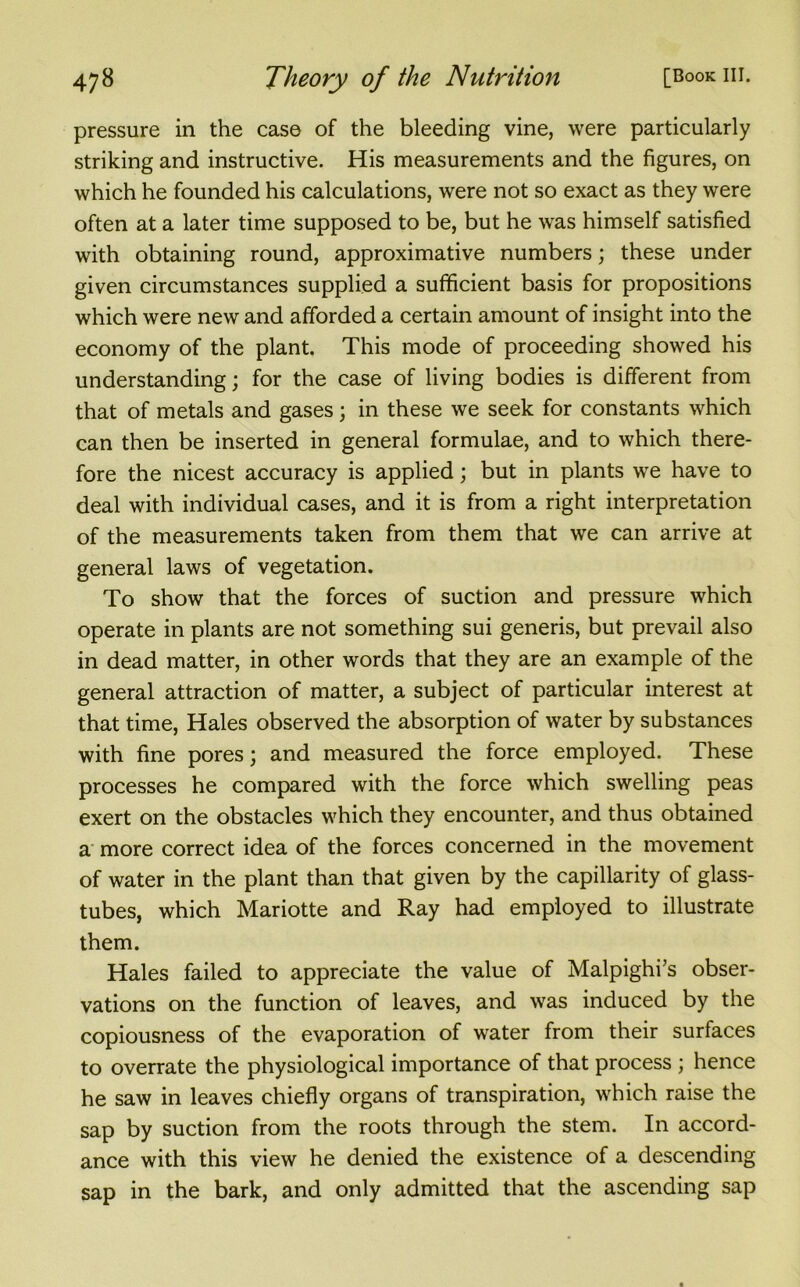 pressure in the case of the bleeding vine, were particularly striking and instructive. His measurements and the figures, on which he founded his calculations, were not so exact as they were often at a later time supposed to be, but he was himself satisfied with obtaining round, approximative numbers; these under given circumstances supplied a sufficient basis for propositions which were new and afforded a certain amount of insight into the economy of the plant. This mode of proceeding showed his understanding; for the case of living bodies is different from that of metals and gases; in these we seek for constants which can then be inserted in general formulae, and to which there- fore the nicest accuracy is applied; but in plants we have to deal with individual cases, and it is from a right interpretation of the measurements taken from them that we can arrive at general laws of vegetation. To show that the forces of suction and pressure which operate in plants are not something sui generis, but prevail also in dead matter, in other words that they are an example of the general attraction of matter, a subject of particular interest at that time, Hales observed the absorption of water by substances with fine pores; and measured the force employed. These processes he compared with the force which swelling peas exert on the obstacles which they encounter, and thus obtained a more correct idea of the forces concerned in the movement of water in the plant than that given by the capillarity of glass- tubes, which Mariotte and Ray had employed to illustrate them. Hales failed to appreciate the value of Malpighi’s obser- vations on the function of leaves, and was induced by the copiousness of the evaporation of water from their surfaces to overrate the physiological importance of that process ; hence he saw in leaves chiefly organs of transpiration, which raise the sap by suction from the roots through the stem. In accord- ance with this view he denied the existence of a descending sap in the bark, and only admitted that the ascending sap