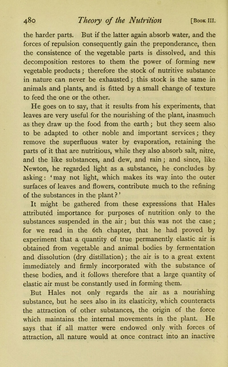 the harder parts. But if the latter again absorb water, and the forces of repulsion consequently gain the preponderance, then the consistence of the vegetable parts is dissolved, and this decomposition restores to them the power of forming new vegetable products; therefore the stock of nutritive substance in nature can never be exhausted; this stock is the same in animals and plants, and is fitted by a small change of texture to feed the one or the other. He goes on to say, that it results from his experiments, that leaves are very useful for the nourishing of the plant, inasmuch as they draw up the food from the earth; but they seem also to be adapted to other noble and important services; they remove the superfluous water by evaporation, retaining the parts of it that are nutritious, while they also absorb salt, nitre, and the like substances, and dew, and rain ; and since, like Newton, he regarded light as a substance, he concludes by asking: ‘ may not light, which makes its way into the outer surfaces of leaves and flowers, contribute much to the refining of the substances in the plant ? ’ It might be gathered from these expressions that Hales attributed importance for purposes of nutrition only to the substances suspended in the air; but this was not the case; for we read in the 6th chapter, that he had proved by experiment that a quantity of true permanently elastic air is obtained from vegetable and animal bodies by fermentation and dissolution (dry distillation); the air is to a great extent immediately and firmly incorporated with the substance of these bodies, and it follows therefore that a large quantity of elastic air must be constantly used in forming them. But Hales not only regards the air as a nourishing substance, but he sees also in its elasticity, which counteracts the attraction of other substances, the origin of the force which maintains the internal movements in the plant. He says that if all matter were endowed only with forces of attraction, all nature would at once contract into an inactive