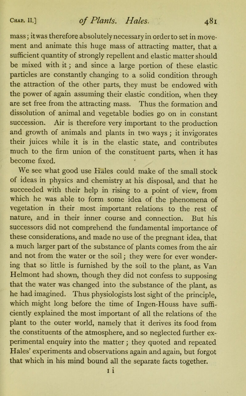 mass; it was therefore absolutely necessary in order to set in move- ment and animate this huge mass of attracting matter, that a sufficient quantity of strongly repellent and elastic matter should be mixed with it; and since a large portion of these elastic particles are constantly changing to a solid condition through the attraction of the other parts, they must be endowed with the power of again assuming their elastic condition, when they are set free from the attracting mass. Thus the formation and dissolution of animal and vegetable bodies go on in constant succession. Air is therefore very important to the production and growth of animals and plants in two ways ; it invigorates their juices while it is in the elastic state, and contributes much to the firm union of the constituent parts, when it has become fixed. We see what good use Hales could make of the small stock of ideas in physics and chemistry at his disposal, and that he succeeded with their help in rising to a point of view, from which he was able to form some idea of the phenomena of vegetation in their most important relations to the rest of nature, and in their inner course and connection. But his successors did not comprehend the fundamental importance of these considerations, and made no use of the pregnant idea, that a much larger part of the substance of plants comes from the air and not from the water or the soil; they were for ever wonder- ing that so little is furnished by the soil to the plant, as Van Helmont had shown, though they did not confess to supposing that the water was changed into the substance of the plant, as he had imagined. Thus physiologists lost sight of the principle, which might long before the time of Ingen-Houss have suffi- ciently explained the most important of all the relations of the plant to the outer world, namely that it derives its food from the constituents of the atmosphere, and so neglected further ex- perimental enquiry into the matter; they quoted and repeated Hales’ experiments and observations again and again, but forgot that which in his mind bound all the separate facts together.