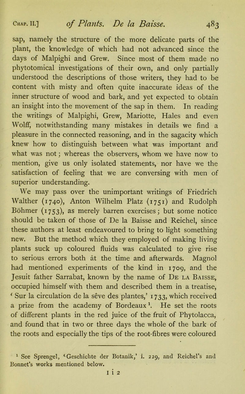 sap, namely the structure of the more delicate parts of the plant, the knowledge of which had not advanced since the days of Malpighi and Grew. Since most of them made no phytotomical investigations of their own, and only partially understood the descriptions of those writers, they had to be content with misty and often quite inaccurate ideas of the inner structure of wood and bark, and yet expected to obtain an insight into the movement of the sap in them. In reading the writings of Malpighi, Grew, Mariotte, Hales and even Wolff, notwithstanding many mistakes in details we find a pleasure in the connected reasoning, and in the sagacity which knew how to distinguish between what was important and what was not; whereas the observers, whom we have now to mention, give us only isolated statements, nor have we the satisfaction of feeling that we are conversing with men of superior understanding. We may pass over the unimportant writings of Friedrich Walther (1740), Anton Wilhelm Platz (1751) and Rudolph Bohmer (1753), as merely barren exercises; but some notice should be taken of those of De la Baisse and Reichel, since these authors at least endeavoured to bring to light something new. But the method which they employed of making living plants suck up coloured fluids was calculated to give rise to serious errors both at the time and afterwards. Magnol had mentioned experiments of the kind in 1709, and the Jesuit father Sarrabat, known by the name of De la Baisse, occupied himself with them and described them in a treatise, ‘ Sur la circulation de la seve des plantes,’ 1733, which received a prize from the academy of Bordeaux *. He set the roots of different plants in the red juice of the fruit of Phytolacca, and found that in two or three days the whole of the bark of the roots and especially the tips of the root-fibres were coloured 1 See Sprengel, ‘Geschichte der Botanik,’ i. 229, and Reichel’s and Bonnet’s works mentioned below. I 1 2