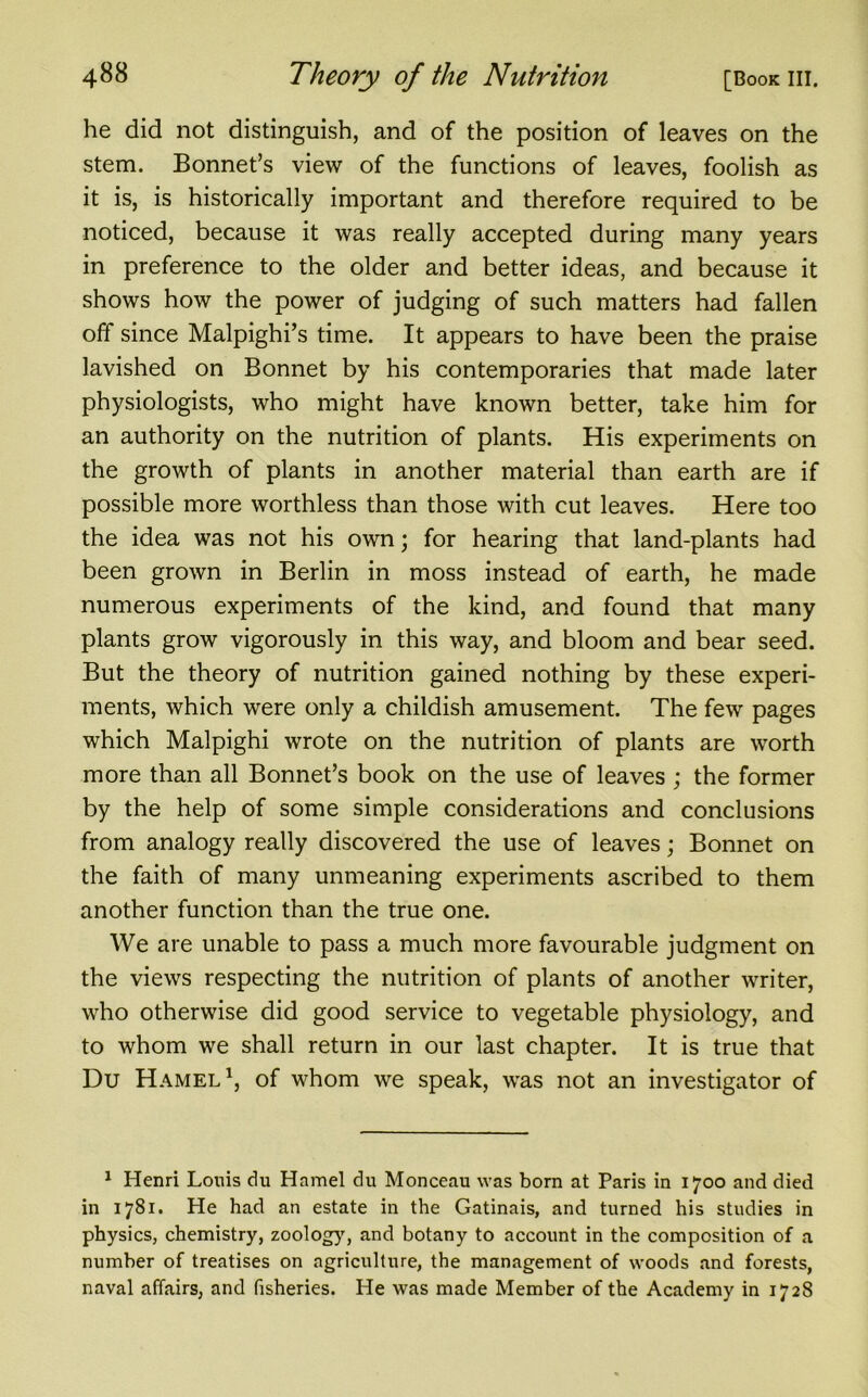 he did not distinguish, and of the position of leaves on the stem. Bonnet’s view of the functions of leaves, foolish as it is, is historically important and therefore required to be noticed, because it was really accepted during many years in preference to the older and better ideas, and because it shows how the power of judging of such matters had fallen off since Malpighi’s time. It appears to have been the praise lavished on Bonnet by his contemporaries that made later physiologists, who might have known better, take him for an authority on the nutrition of plants. His experiments on the growth of plants in another material than earth are if possible more worthless than those with cut leaves. Here too the idea was not his own; for hearing that land-plants had been grown in Berlin in moss instead of earth, he made numerous experiments of the kind, and found that many plants grow vigorously in this way, and bloom and bear seed. But the theory of nutrition gained nothing by these experi- ments, which were only a childish amusement. The few pages which Malpighi wrote on the nutrition of plants are worth more than all Bonnet’s book on the use of leaves ; the former by the help of some simple considerations and conclusions from analogy really discovered the use of leaves; Bonnet on the faith of many unmeaning experiments ascribed to them another function than the true one. We are unable to pass a much more favourable judgment on the views respecting the nutrition of plants of another writer, who otherwise did good service to vegetable physiology, and to whom we shall return in our last chapter. It is true that Du Hamel1 * * * *, of whom we speak, was not an investigator of 1 Henri Louis du Hamel du Monceau was born at Paris in 1700 and died in 1781. He had an estate in the Gatinais, and turned his studies in physics, chemistry, zoolog}7, and botany to account in the composition of a number of treatises on agriculture, the management of woods and forests, naval affairs, and fisheries. He was made Member of the Academy in 1728