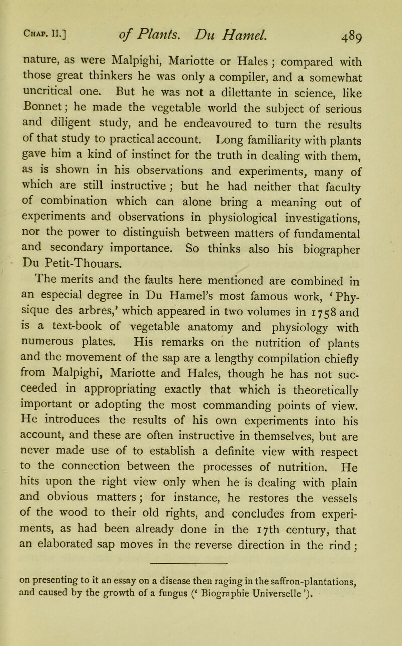 nature, as were Malpighi, Mariotte or Hales ; compared with those great thinkers he was only a compiler, and a somewhat uncritical one. But he was not a dilettante in science, like Bonnet; he made the vegetable world the subject of serious and diligent study, and he endeavoured to turn the results of that study to practical account. Long familiarity with plants gave him a kind of instinct for the truth in dealing with them, as is shown in his observations and experiments, many of which are still instructive ; but he had neither that faculty of combination which can alone bring a meaning out of experiments and observations in physiological investigations, nor the power to distinguish between matters of fundamental and secondary importance. So thinks also his biographer Du Petit-Thouars. The merits and the faults here mentioned are combined in an especial degree in Du Hamel’s most famous work, 1 Phy- sique des arbres,’ which appeared in two volumes in 1758 and is a text-book of vegetable anatomy and physiology with numerous plates. His remarks on the nutrition of plants and the movement of the sap are a lengthy compilation chiefly from Malpighi, Mariotte and Hales, though he has not suc- ceeded in appropriating exactly that which is theoretically important or adopting the most commanding points of view. He introduces the results of his own experiments into his account, and these are often instructive in themselves, but are never made use of to establish a definite view with respect to the connection between the processes of nutrition. He hits upon the right view only when he is dealing with plain and obvious matters; for instance, he restores the vessels of the wood to their old rights, and concludes from experi- ments, as had been already done in the 17th century, that an elaborated sap moves in the reverse direction in the rind; on presenting to it an essay on a disease then raging in the saffron-plantations, and caused by the growth of a fungus (‘ Biographie Universelle’).