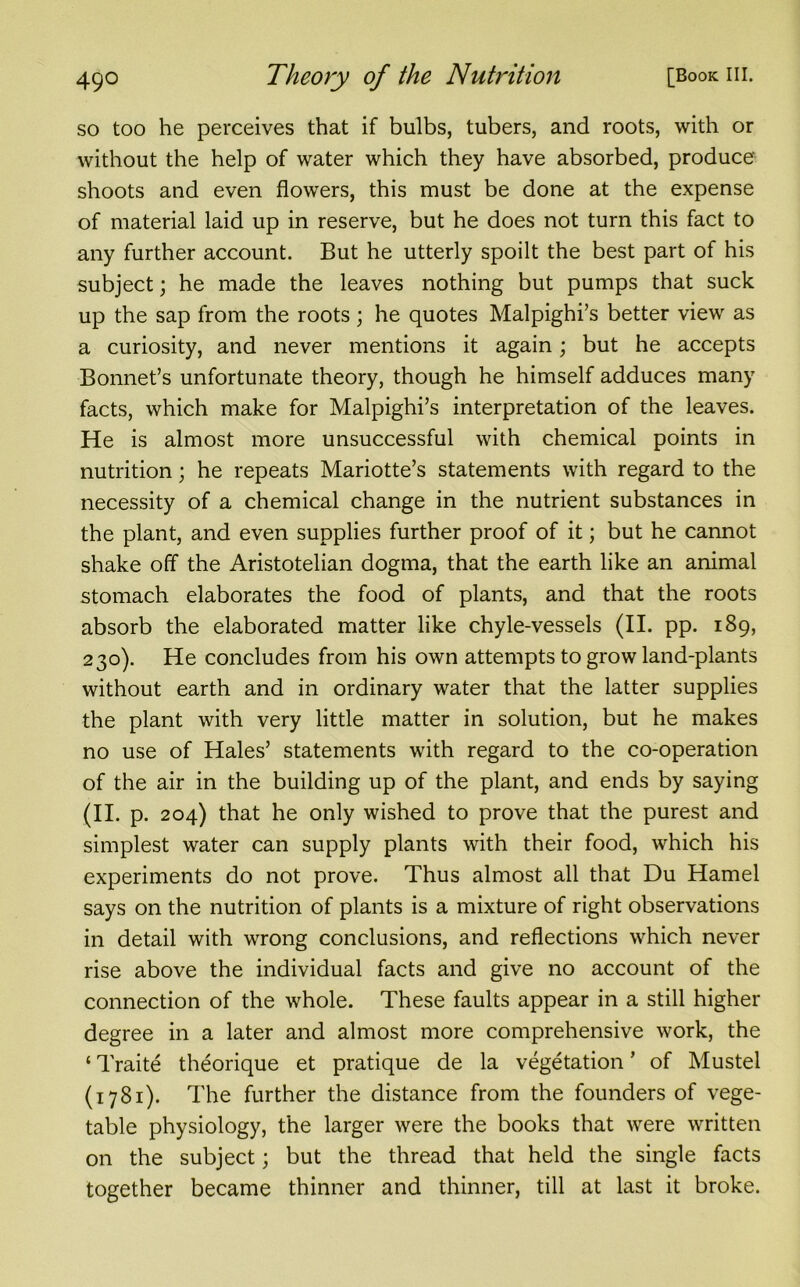 so too he perceives that if bulbs, tubers, and roots, with or without the help of water which they have absorbed, produce shoots and even flowers, this must be done at the expense of material laid up in reserve, but he does not turn this fact to any further account. But he utterly spoilt the best part of his subject; he made the leaves nothing but pumps that suck up the sap from the roots; he quotes Malpighi’s better view as a curiosity, and never mentions it again; but he accepts Bonnet’s unfortunate theory, though he himself adduces many facts, which make for Malpighi’s interpretation of the leaves. He is almost more unsuccessful with chemical points in nutrition; he repeats Mariotte’s statements with regard to the necessity of a chemical change in the nutrient substances in the plant, and even supplies further proof of it; but he cannot shake off the Aristotelian dogma, that the earth like an animal stomach elaborates the food of plants, and that the roots absorb the elaborated matter like chyle-vessels (II. pp. 189, 230). He concludes from his own attempts to grow land-plants without earth and in ordinary water that the latter supplies the plant with very little matter in solution, but he makes no use of Hales’ statements with regard to the co-operation of the air in the building up of the plant, and ends by saying (ii. P. 204) that he only wished to prove that the purest and simplest water can supply plants with their food, which his experiments do not prove. Thus almost all that Du Hamel says on the nutrition of plants is a mixture of right observations in detail with wrong conclusions, and reflections which never rise above the individual facts and give no account of the connection of the whole. These faults appear in a still higher degree in a later and almost more comprehensive work, the ‘ Traite theorique et pratique de la vegetation ’ of Mustel (1781). The further the distance from the founders of vege- table physiology, the larger were the books that were written on the subject; but the thread that held the single facts together became thinner and thinner, till at last it broke.