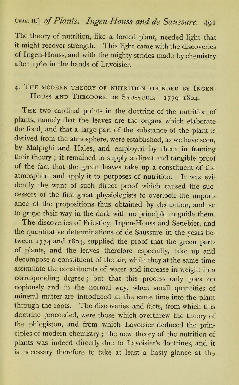 The theory of nutrition, like a forced plant, needed light that it might recover strength. This light came with the discoveries of Ingen-Houss, and with the mighty strides made by chemistry after 1760 in the hands of Lavoisier. 4. The modern theory of nutrition founded by Ingen- Houss and Theodore de Saussure. 1779-1804. The two cardinal points in the doctrine of the nutrition of plants, namely that the leaves are the organs which elaborate the food, and that a large part of the substance of the plant is derived from the atmosphere, were established, as we have seen, by Malpighi and Hales, and employed by them in framing their theory ; it remained to supply a direct and tangible proof of the fact that the green leaves take up a constituent of the atmosphere and apply it to purposes of nutrition. It was evi- dently the want of such direct proof which caused the suc- cessors of the first great physiologists to overlook the import- ance of the propositions thus obtained by deduction, and so to grope their way in the dark with no principle to guide them. The discoveries of Priestley, Ingen-Houss and Senebier, and the quantitative determinations of de Saussure in the years be- tween 1774 and 1804, supplied the proof that the green parts of plants, and the leaves therefore especially, take up and decompose a constituent of the air, while they at the same time assimilate the constituents of water and increase in weight in a corresponding degree; but that this process only goes on copiously and in the normal way, when small quantities of mineral matter are introduced at the same time into the plant through the roots. The discoveries and facts, from which this doctrine proceeded, were those which overthrew the theory of the phlogiston, and from which Lavoisier deduced the prin- ciples of modern chemistry ; the new theory of the nutrition of plants was indeed directly due to Lavoisier’s doctrines, and it is necessary therefore to take at least a hasty glance at the