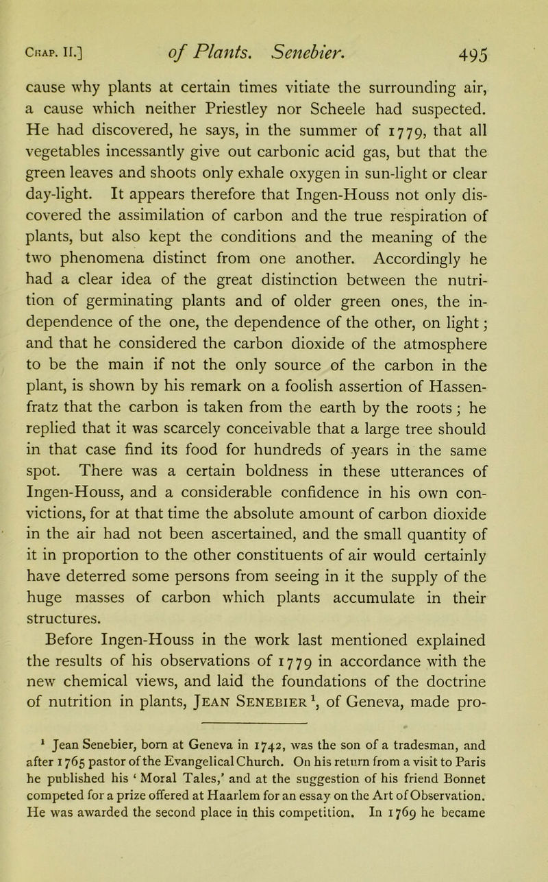 cause why plants at certain times vitiate the surrounding air, a cause which neither Priestley nor Scheele had suspected. He had discovered, he says, in the summer of 1779, that all vegetables incessantly give out carbonic acid gas, but that the green leaves and shoots only exhale oxygen in sun-light or clear day-light. It appears therefore that Ingen-Houss not only dis- covered the assimilation of carbon and the true respiration of plants, but also kept the conditions and the meaning of the two phenomena distinct from one another. Accordingly he had a clear idea of the great distinction between the nutri- tion of germinating plants and of older green ones, the in- dependence of the one, the dependence of the other, on light; and that he considered the carbon dioxide of the atmosphere to be the main if not the only source of the carbon in the plant, is shown by his remark on a foolish assertion of Hassen- fratz that the carbon is taken from the earth by the roots; he replied that it was scarcely conceivable that a large tree should in that case find its food for hundreds of years in the same spot. There was a certain boldness in these utterances of Ingen-Houss, and a considerable confidence in his own con- victions, for at that time the absolute amount of carbon dioxide in the air had not been ascertained, and the small quantity of it in proportion to the other constituents of air would certainly have deterred some persons from seeing in it the supply of the huge masses of carbon which plants accumulate in their structures. Before Ingen-Houss in the work last mentioned explained the results of his observations of 1779 in accordance with the new chemical views, and laid the foundations of the doctrine of nutrition in plants, Jean Senebier1, of Geneva, made pro- 1 Jean Senebier, bom at Geneva in 1742, was the son of a tradesman, and after 1765 pastor of the Evangelical Church. On his return from a visit to Paris he published his ‘ Moral Tales,’ and at the suggestion of his friend Bonnet competed for a prize offered at Haarlem for an essay on the Art of Observation. He was awarded the second place in this competition. In 1769 he became