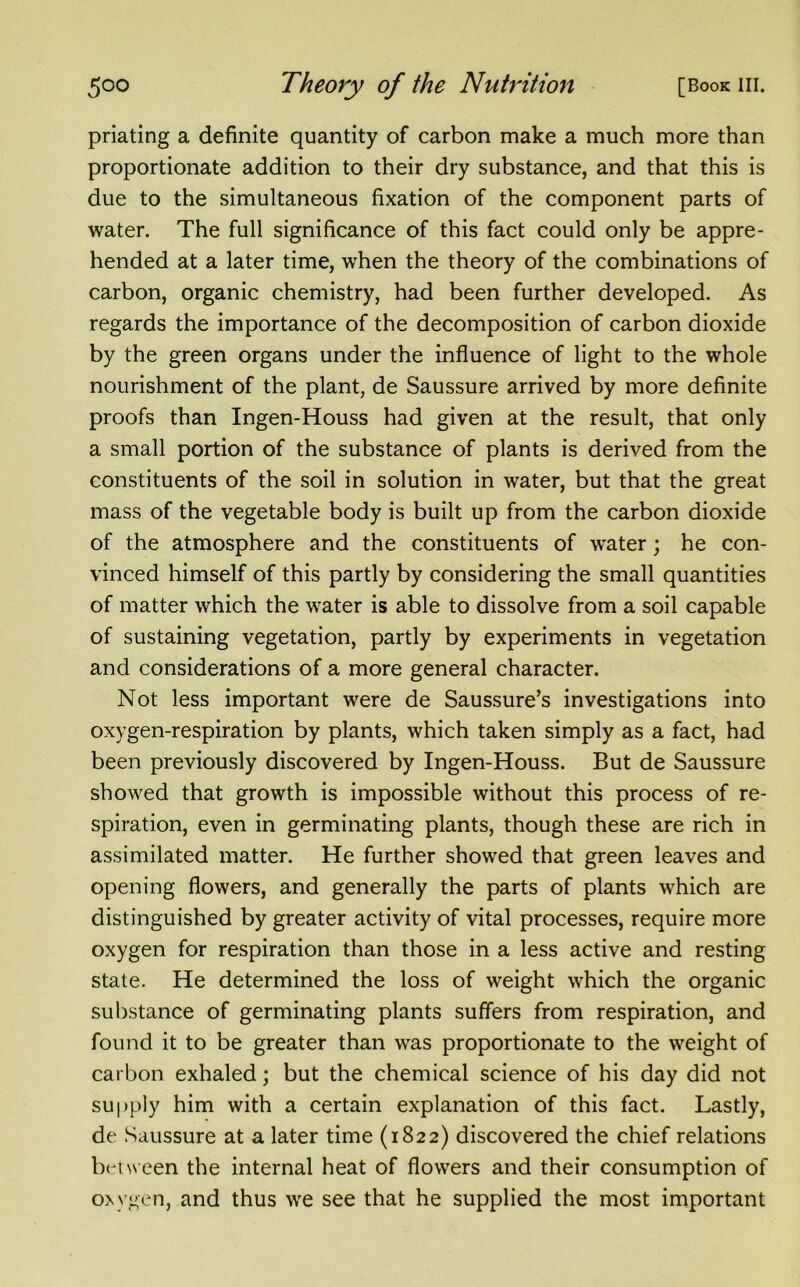 priating a definite quantity of carbon make a much more than proportionate addition to their dry substance, and that this is due to the simultaneous fixation of the component parts of water. The full significance of this fact could only be appre- hended at a later time, when the theory of the combinations of carbon, organic chemistry, had been further developed. As regards the importance of the decomposition of carbon dioxide by the green organs under the influence of light to the whole nourishment of the plant, de Saussure arrived by more definite proofs than Ingen-Houss had given at the result, that only a small portion of the substance of plants is derived from the constituents of the soil in solution in water, but that the great mass of the vegetable body is built up from the carbon dioxide of the atmosphere and the constituents of water; he con- vinced himself of this partly by considering the small quantities of matter which the water is able to dissolve from a soil capable of sustaining vegetation, partly by experiments in vegetation and considerations of a more general character. Not less important were de Saussure’s investigations into oxygen-respiration by plants, which taken simply as a fact, had been previously discovered by Ingen-Houss. But de Saussure showed that growth is impossible without this process of re- spiration, even in germinating plants, though these are rich in assimilated matter. He further showed that green leaves and opening flowers, and generally the parts of plants which are distinguished by greater activity of vital processes, require more oxygen for respiration than those in a less active and resting state. He determined the loss of weight which the organic substance of germinating plants suffers from respiration, and found it to be greater than was proportionate to the weight of carbon exhaled; but the chemical science of his day did not supply him with a certain explanation of this fact. Lastly, de Saussure at a later time (1822) discovered the chief relations between the internal heat of flowers and their consumption of oxygen, and thus we see that he supplied the most important