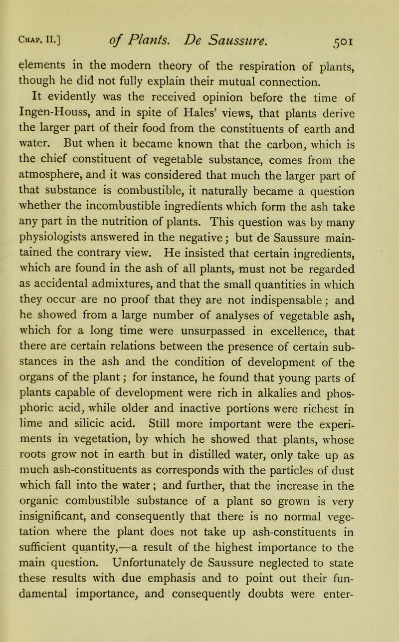 elements in the modern theory of the respiration of plants, though he did not fully explain their mutual connection. It evidently was the received opinion before the time of Ingen-Houss, and in spite of Hales’ views, that plants derive the larger part of their food from the constituents of earth and water. But when it became known that the carbon, which is the chief constituent of vegetable substance, comes from the atmosphere, and it was considered that much the larger part of that substance is combustible, it naturally became a question whether the incombustible ingredients which form the ash take any part in the nutrition of plants. This question was by many physiologists answered in the negative; but de Saussure main- tained the contrary view. He insisted that certain ingredients, which are found in the ash of all plants, must not be regarded as accidental admixtures, and that the small quantities in which they occur are no proof that they are not indispensable; and he showed from a large number of analyses of vegetable ash, which for a long time were unsurpassed in excellence, that there are certain relations between the presence of certain sub- stances in the ash and the condition of development of the organs of the plant; for instance, he found that young parts of plants capable of development were rich in alkalies and phos- phoric acid, while older and inactive portions were richest in lime and silicic acid. Still more important were the experi- ments in vegetation, by which he showed that plants, whose roots grow not in earth but in distilled water, only take up as much ash-constituents as corresponds with the particles of dust which fall into the water; and further, that the increase in the organic combustible substance of a plant so grown is very insignificant, and consequently that there is no normal vege- tation where the plant does not take up ash-constituents in sufficient quantity,—a result of the highest importance to the main question. Unfortunately de Saussure neglected to state these results with due emphasis and to point out their fun- damental importance, and consequently doubts were enter-