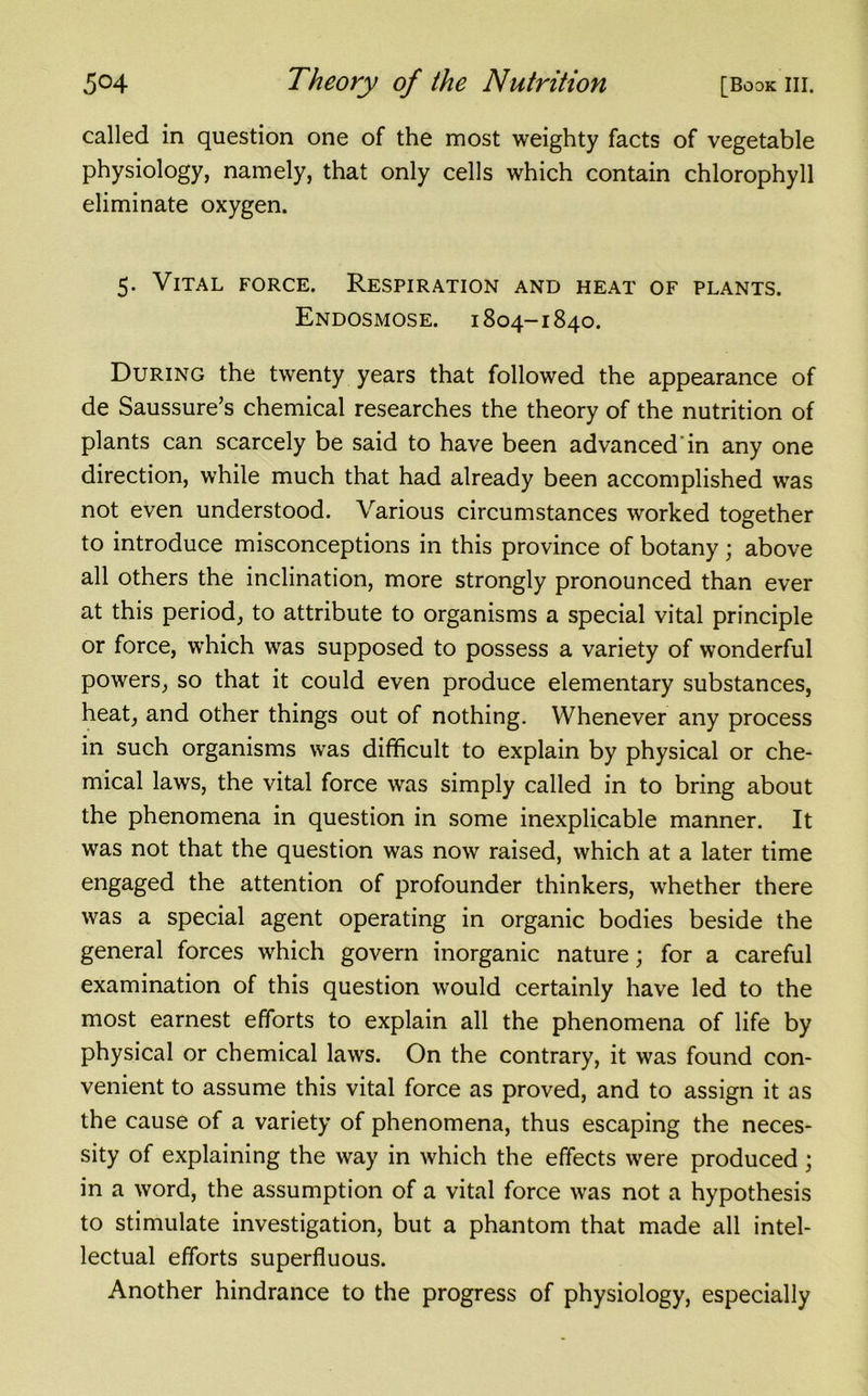 called in question one of the most weighty facts of vegetable physiology, namely, that only cells which contain chlorophyll eliminate oxygen. 5. Vital force. Respiration and heat of plants. Endosmose. 1804-1840. During the twenty years that followed the appearance of de Saussure’s chemical researches the theory of the nutrition of plants can scarcely be said to have been advanced in any one direction, while much that had already been accomplished was not even understood. Various circumstances worked together to introduce misconceptions in this province of botany ; above all others the inclination, more strongly pronounced than ever at this period, to attribute to organisms a special vital principle or force, which was supposed to possess a variety of wonderful powers, so that it could even produce elementary substances, heat, and other things out of nothing. Whenever any process in such organisms was difficult to explain by physical or che- mical laws, the vital force was simply called in to bring about the phenomena in question in some inexplicable manner. It was not that the question was now raised, which at a later time engaged the attention of profounder thinkers, whether there was a special agent operating in organic bodies beside the general forces which govern inorganic nature; for a careful examination of this question would certainly have led to the most earnest efforts to explain all the phenomena of life by physical or chemical laws. On the contrary, it was found con- venient to assume this vital force as proved, and to assign it as the cause of a variety of phenomena, thus escaping the neces- sity of explaining the way in which the effects were produced ; in a word, the assumption of a vital force was not a hypothesis to stimulate investigation, but a phantom that made all intel- lectual efforts superfluous. Another hindrance to the progress of physiology, especially