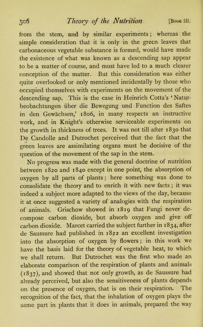 from the stem, and by similar experiments; whereas the simple consideration that it is only in the green leaves that carbonaceous vegetable substance is formed, would have made the existence of what was known as a descending sap appear to be a matter of course, and must have led to a much clearer conception of the matter. But this consideration was either quite overlooked or only mentioned incidentally by those who occupied themselves with experiments on the movement of the descending sap. This is the case in Heinrich Cotta’s ‘ Natur- beobachtungen fiber die Bewegung und Function des Saftes in den Gewachsen,’ 1806, in many respects an instructive work, and in Knight’s otherwise serviceable experiments on the growth in thickness of trees. It was not till after 1830 that De Candolle and Dutrochet perceived that the fact that the green leaves are assimilating organs must be decisive of the question of the movement of the sap in the stem. No progress was made with the general doctrine of nutrition between 1820 and 1840 except in one point, the absorption of oxygen by all parts of plants; here something was done to consolidate the theory and to enrich it with new facts; it was indeed a subject more adapted to the views of the day, because it at once suggested a variety of analogies with the respiration of animals. Grischow showed in 1819 that Fungi never de- compose carbon dioxide, but absorb oxygen and give off carbon dioxide. Marcet carried the subject further in 1834, after de Saussure had published in 1822 an excellent investigation into the absorption of oxygen by flowers; in this work we have the basis laid for the theory of vegetable heat, to which we shall return. But Dutrochet was the first who made an elaborate comparison of the respiration of plants and animals (1837), and showed that not only growth, as de Saussure had already perceived, but also the sensitiveness of plants depends on the presence of oxygen, that is on their respiration. The recognition of the fact, that the inhalation of oxygen plays the same part in plants that it does in animals, prepared the way