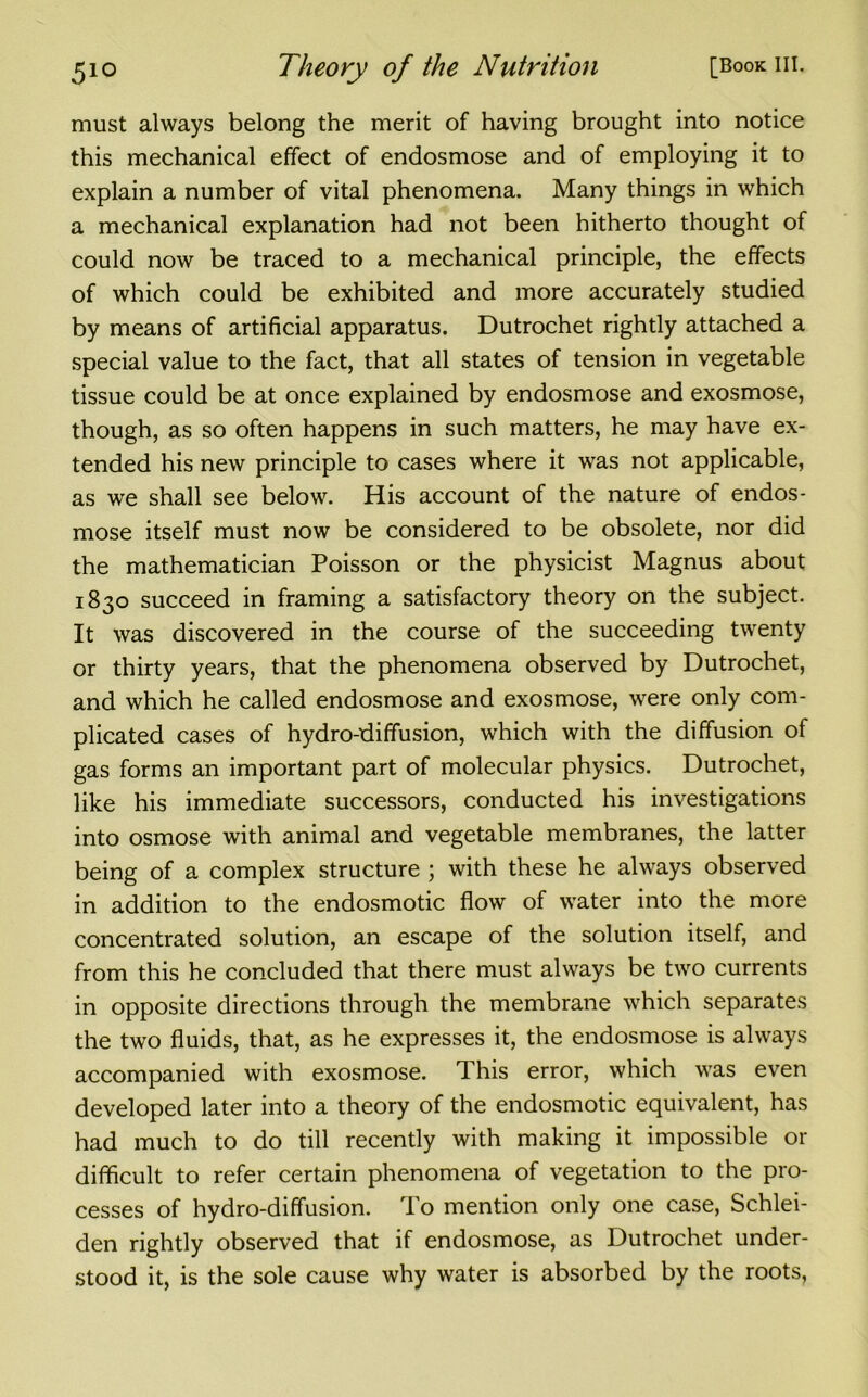 must always belong the merit of having brought into notice this mechanical effect of endosmose and of employing it to explain a number of vital phenomena. Many things in which a mechanical explanation had not been hitherto thought of could now be traced to a mechanical principle, the effects of which could be exhibited and more accurately studied by means of artificial apparatus. Dutrochet rightly attached a special value to the fact, that all states of tension in vegetable tissue could be at once explained by endosmose and exosmose, though, as so often happens in such matters, he may have ex- tended his new principle to cases where it was not applicable, as we shall see below. His account of the nature of endos- mose itself must now be considered to be obsolete, nor did the mathematician Poisson or the physicist Magnus about 1830 succeed in framing a satisfactory theory on the subject. It was discovered in the course of the succeeding twenty or thirty years, that the phenomena observed by Dutrochet, and which he called endosmose and exosmose, were only com- plicated cases of hydro-diffusion, which with the diffusion of gas forms an important part of molecular physics. Dutrochet, like his immediate successors, conducted his investigations into osmose with animal and vegetable membranes, the latter being of a complex structure ; with these he always observed in addition to the endosmotic flow of water into the more concentrated solution, an escape of the solution itself, and from this he concluded that there must always be two currents in opposite directions through the membrane which separates the two fluids, that, as he expresses it, the endosmose is always accompanied with exosmose. This error, which was even developed later into a theory of the endosmotic equivalent, has had much to do till recently with making it impossible or difficult to refer certain phenomena of vegetation to the pro- cesses of hydro-diffusion. To mention only one case, Schlei- den rightly observed that if endosmose, as Dutrochet under- stood it, is the sole cause why water is absorbed by the roots,