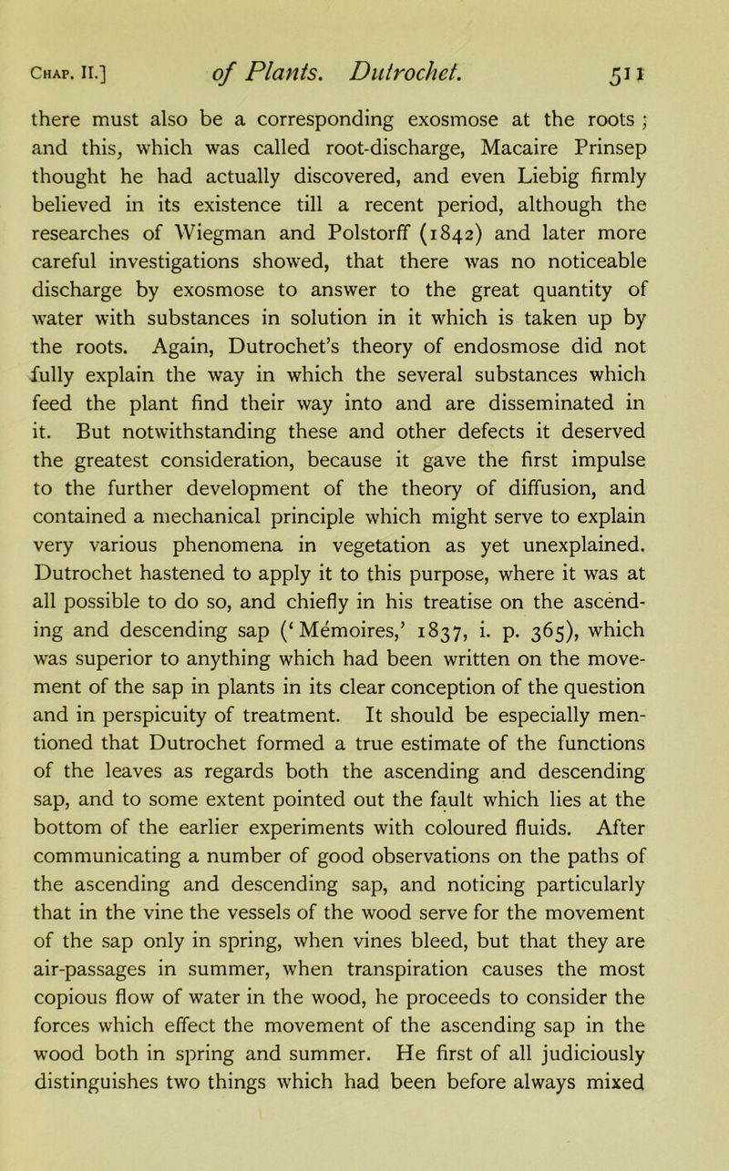 there must also be a corresponding exosmose at the roots ; and this, which was called root-discharge, Macaire Prinsep thought he had actually discovered, and even Liebig firmly believed in its existence till a recent period, although the researches of Wiegman and Polstorff (1842) and later more careful investigations showed, that there was no noticeable discharge by exosmose to answer to the great quantity of water with substances in solution in it which is taken up by the roots. Again, Dutrochet’s theory of endosmose did not Jfully explain the way in which the several substances which feed the plant find their way into and are disseminated in it. But notwithstanding these and other defects it deserved the greatest consideration, because it gave the first impulse to the further development of the theory of diffusion, and contained a mechanical principle which might serve to explain very various phenomena in vegetation as yet unexplained. Dutrochet hastened to apply it to this purpose, where it was at all possible to do so, and chiefly in his treatise on the ascend- ing and descending sap (‘ Memoires,’ 1837, i. p. 365), which was superior to anything which had been written on the move- ment of the sap in plants in its clear conception of the question and in perspicuity of treatment. It should be especially men- tioned that Dutrochet formed a true estimate of the functions of the leaves as regards both the ascending and descending sap, and to some extent pointed out the fault which lies at the bottom of the earlier experiments with coloured fluids. After communicating a number of good observations on the paths of the ascending and descending sap, and noticing particularly that in the vine the vessels of the wood serve for the movement of the sap only in spring, when vines bleed, but that they are air-passages in summer, when transpiration causes the most copious flow of water in the wood, he proceeds to consider the forces which effect the movement of the ascending sap in the wood both in spring and summer. He first of all judiciously distinguishes two things which had been before always mixed