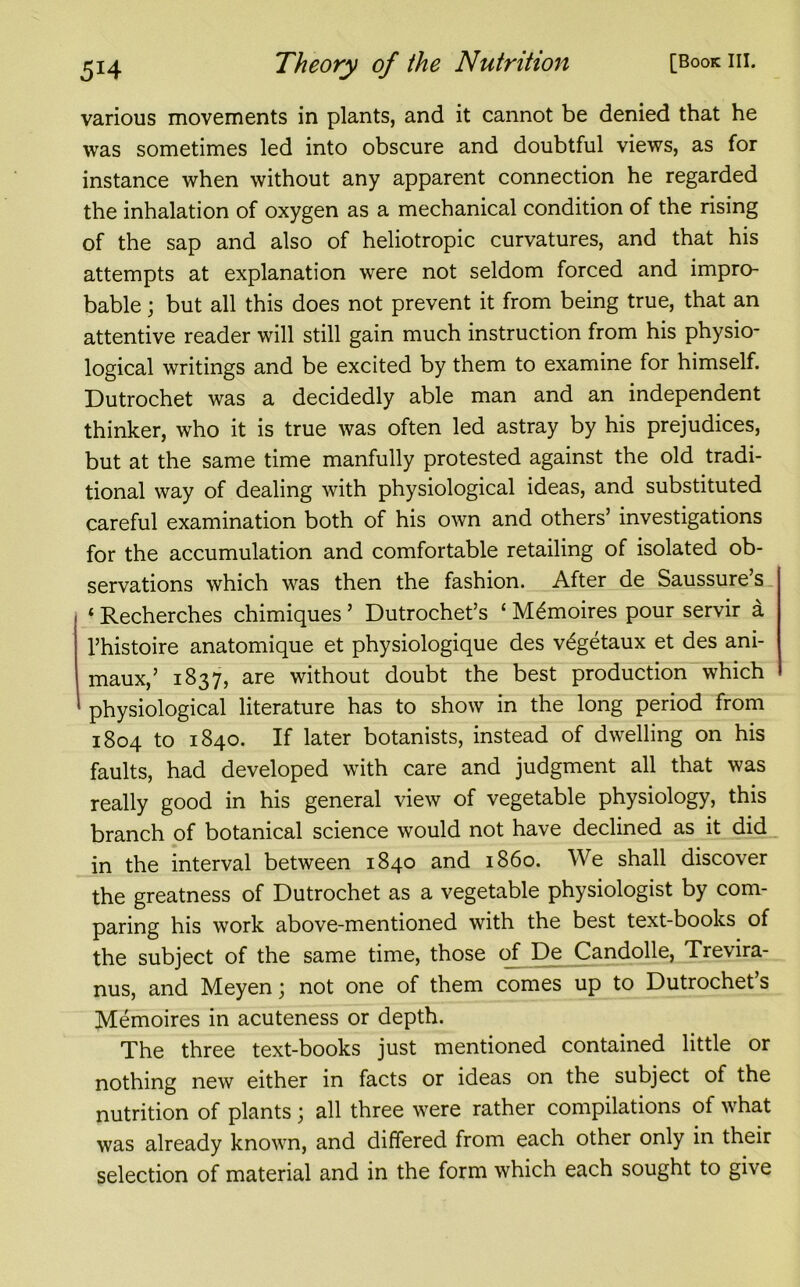 various movements in plants, and it cannot be denied that he was sometimes led into obscure and doubtful views, as for instance when without any apparent connection he regarded the inhalation of oxygen as a mechanical condition of the rising of the sap and also of heliotropic curvatures, and that his attempts at explanation were not seldom forced and impro- bable ; but all this does not prevent it from being true, that an attentive reader will still gain much instruction from his physio- logical writings and be excited by them to examine for himself. Dutrochet was a decidedly able man and an independent thinker, who it is true was often led astray by his prejudices, but at the same time manfully protested against the old tradi- tional way of dealing with physiological ideas, and substituted careful examination both of his own and others’ investigations for the accumulation and comfortable retailing of isolated ob- servations which was then the fashion. After de Saussure’s * Recherches chimiques5 Dutrochet’s ‘ M6moires pour servir a l’histoire anatomique et physiologique des v^getaux et des ani- maux,’ 1837, are without doubt the best production which physiological literature has to show in the long period from 1804 to 1840. If later botanists, instead of dwelling on his faults, had developed with care and judgment all that was really good in his general view of vegetable physiology, this branch of botanical science would not have declined as it did in the interval between 1840 and i860. We shall discover the greatness of Dutrochet as a vegetable physiologist by com- paring his work above-mentioned with the best text-books of the subject of the same time, those of De Candolle, Trevira- nus, and Meyen; not one of them comes up to Dutrochet’s Memoires in acuteness or depth. The three text-books just mentioned contained little or nothing new either in facts or ideas on the subject of the nutrition of plants; all three were rather compilations of what was already known, and differed from each other only in their selection of material and in the form which each sought to give