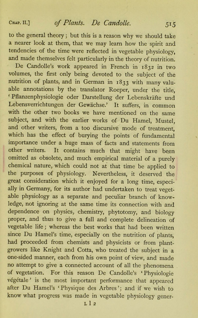 to the general theory; but this is a reason why we should take a nearer look at them, that we may learn how the spirit and tendencies of the time were reflected in vegetable physiology, and made themselves felt particularly in the theory of nutrition. De Candolle’s work appeared in French in 1832 in two volumes, the first only being devoted to the subject of the nutrition of plants, and in German in 1833 with many valu- able annotations by the translator Roeper, under the title, ‘ Pflanzenphysiologie oder Darstellung der Lebenskrafte und Lebensverrichtungen der Gewachse.’ It suffers, in common with the other two books we have mentioned on the same subject, and with the earlier works of Du Hamel, Mustel, and other writers, from a too discursive mode of treatment, which has the effect of burying the points of fundamental importance under a huge mass of facts and statements from other writers. It contains much that might have been omitted as obsolete, and much empirical material of a purely chemical nature, which could not at that time be applied to the purposes of physiology. Nevertheless, it deserved the great consideration which it enjoyed for a long time, especi- ally in Germany, for its author had undertaken to treat veget- able physiology as a separate and peculiar branch of know- ledge, not ignoring at the same time its connection with and dependence on physics, chemistry, phytotomy, and biology proper, and thus to give a full and complete delineation of vegetable life; whereas the best works that had been written since Du Hamel’s time, especially on the nutrition of plants, had proceeded from chemists and physicists or from plant- growers like Knight and Cotta, who treated the subject in a one-sided manner, each from his own point of view, and made no attempt to give a connected account of all the phenomena of vegetation. For this reason De Candolle’s ‘ Physiologie vegetale ’ is the most important performance that appeared after Du Hamel’s ‘Physique des Arbres’; and if we wish to know what progress was made in vegetable physiology gener- ic 1 2