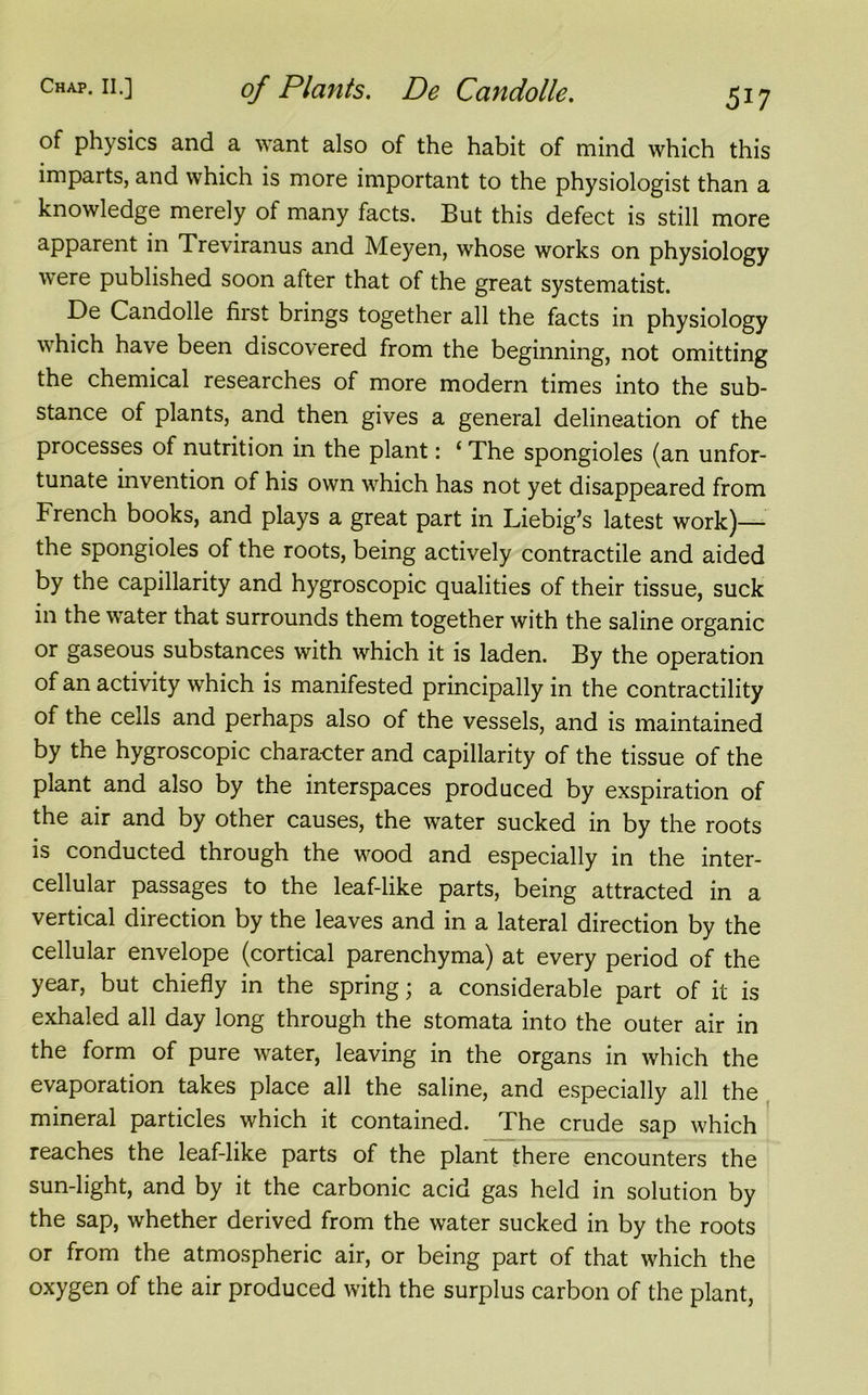 of physics and a want also of the habit of mind which this imparts, and which is more important to the physiologist than a knowledge merely of many facts. But this defect is still more apparent in Treviranus and Meyen, whose works on physiology were published soon after that of the great systematist. De Candolle first brings together all the facts in physiology which have been discovered from the beginning, not omitting the chemical researches of more modern times into the sub- stance of plants, and then gives a general delineation of the processes of nutrition in the plant: £ The spongioles (an unfor- tunate invention of his own which has not yet disappeared from French books, and plays a great part in Liebig’s latest work)— the spongioles of the roots, being actively contractile and aided by the capillarity and hygroscopic qualities of their tissue, suck in the water that surrounds them together with the saline organic or gaseous substances with which it is laden. By the operation of an activity which is manifested principally in the contractility of the cells and perhaps also of the vessels, and is maintained by the hygroscopic character and capillarity of the tissue of the plant and also by the interspaces produced by exspiration of the air and by other causes, the water sucked in by the roots is conducted through the wood and especially in the inter- cellular passages to the leaf-like parts, being attracted in a vertical direction by the leaves and in a lateral direction by the cellular envelope (cortical parenchyma) at every period of the year, but chiefly in the spring; a considerable part of it is exhaled all day long through the stomata into the outer air in the form of pure water, leaving in the organs in which the evaporation takes place all the saline, and especially all the mineral particles which it contained. The crude sap which reaches the leaf-like parts of the plant there encounters the sun-light, and by it the carbonic acid gas held in solution by the sap, whether derived from the water sucked in by the roots or from the atmospheric air, or being part of that which the oxygen of the air produced with the surplus carbon of the plant,