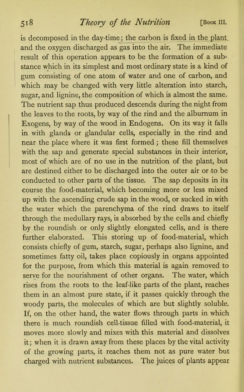 is decomposed in the day-time; the carbon is fixed in the plant and the oxygen discharged as gas into the air. The immediate result of this operation appears to be the formation of a sub- stance which in its simplest and most ordinary state is a kind of gum consisting of one atom of water and one of carbon, and which may be changed with very little alteration into starch, sugar, and lignine, the composition of which is almost the same. The nutrient sap thus produced descends during the night from the leaves to the roots, by way of the rind and the alburnum in Exogens, by way of the wood in Endogens. On its way it falls in with glands or glandular cells, especially in the rind and near the place where it was first formed; these fill themselves with the sap and generate special substances in their interior, most of which are of no use in the nutrition of the plant, but are destined either to be discharged into the outer air or to be conducted to other parts of the tissue. The sap deposits in its course the food-material, which becoming more or less mixed up with the ascending crude sap in the wood, or sucked in with the water which the parenchyma of the rind draws to itself through the medullary rays, is absorbed by the cells and chiefly by the roundish or only slightly elongated cells, and is there further elaborated. This storing up of food-material, which consists chiefly of gum, starch, sugar, perhaps also lignine, and sometimes fatty oil, takes place copiously in organs appointed for the purpose, from which this material is again removed to serve for the nourishment of other organs. The water, which rises from the roots to the leaf-like parts of the plant, reaches them in an almost pure state, if it passes quickly through the woody parts, the molecules of which are but slightly soluble. If, on the other hand, the water flows through parts in which there is much roundish cell-tissue filled with food-material, it moves more slowly and mixes with this material and dissolves it; when it is drawn away from these places by the vital activity of the growing parts, it reaches them not as pure water but charged with nutrient substances. The juices of plants appear